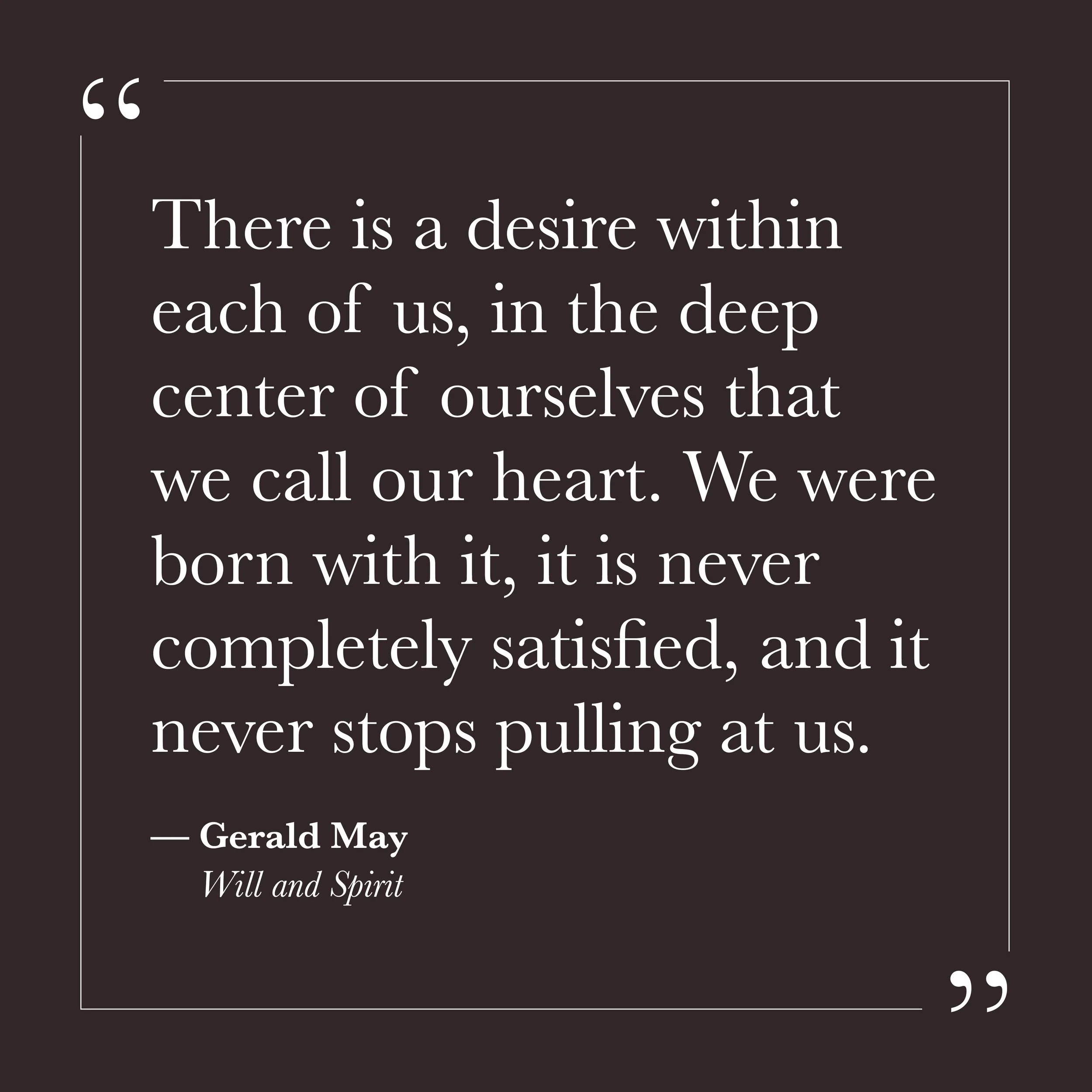       
  
    "There is a desire within each of us, in the deep center of ourselves that we call our heart. We were born with it, it is never completely satisfied, and it never stops pulling at us."   —Gerald May,  Will and Spirit     Much of our eff