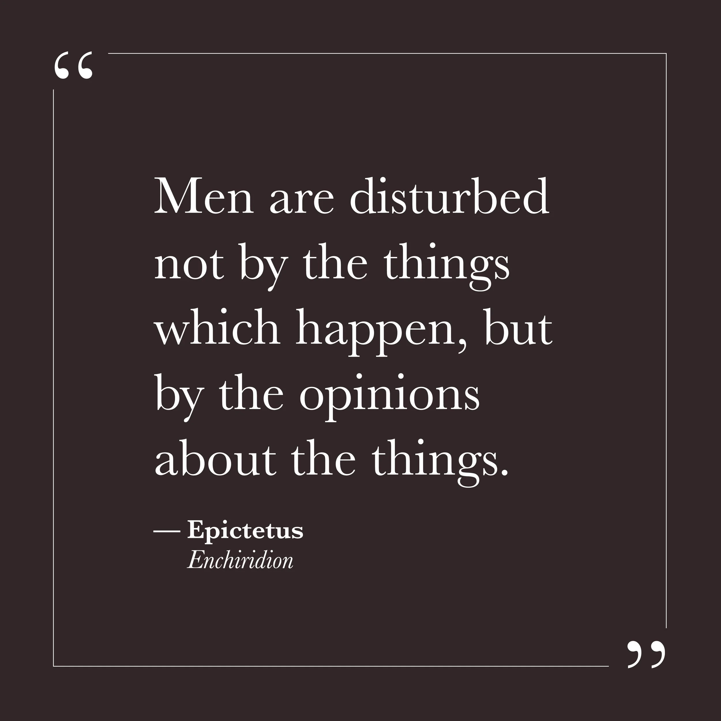       
  
    "Men are disturbed not by the things which happen, but by the opinions about the things."   —Epictetus,  Enchiridion     The ego tends to experience events and interpretations of events as the same thing. Something happens, and the stor