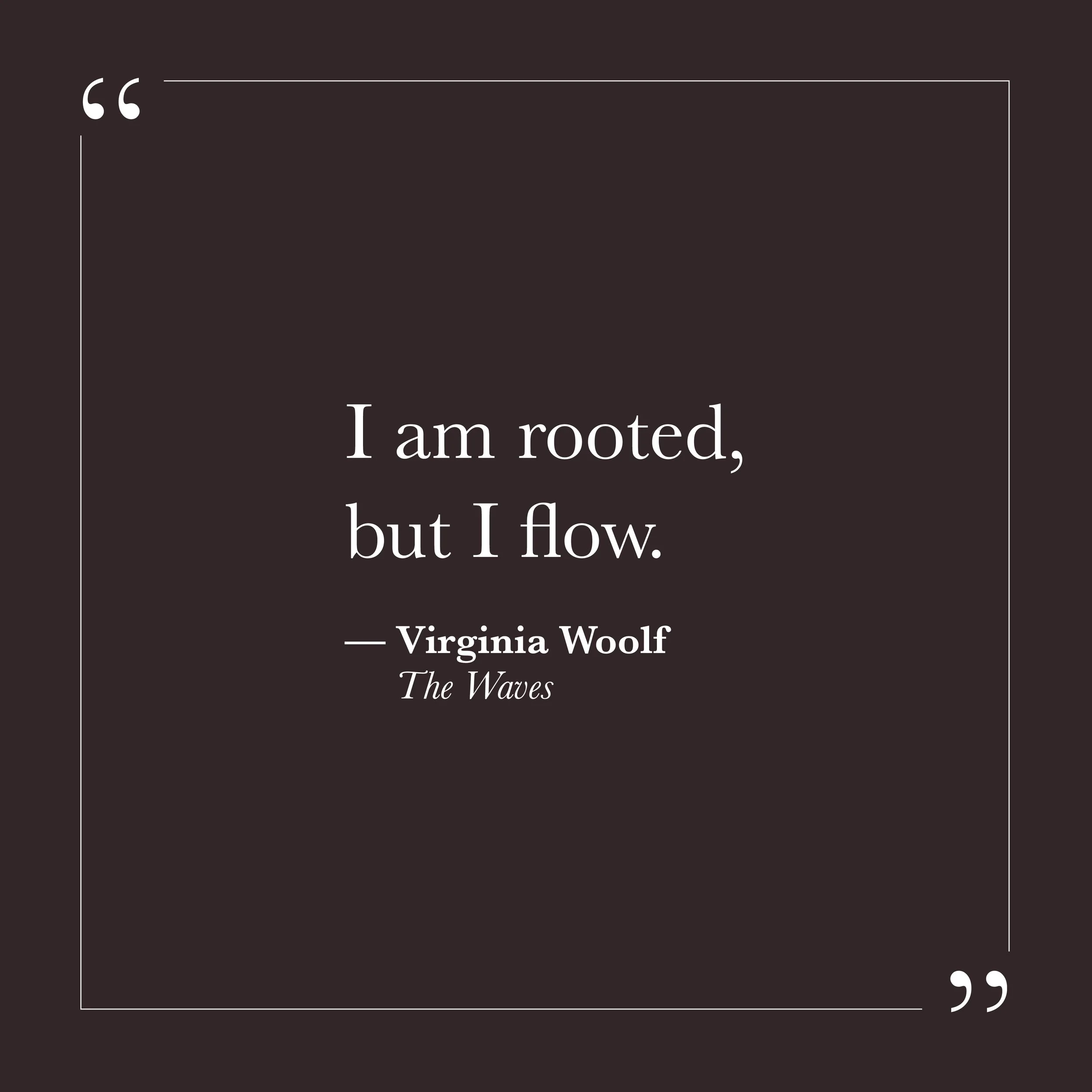       
  
    "I am rooted, but I flow."   —Virginia Woolf,  The Waves     To be rooted suggests a ground that holds—something beneath the surface that doesn't shift with every mood or circumstance. Many of us have spent years looking for that steadi