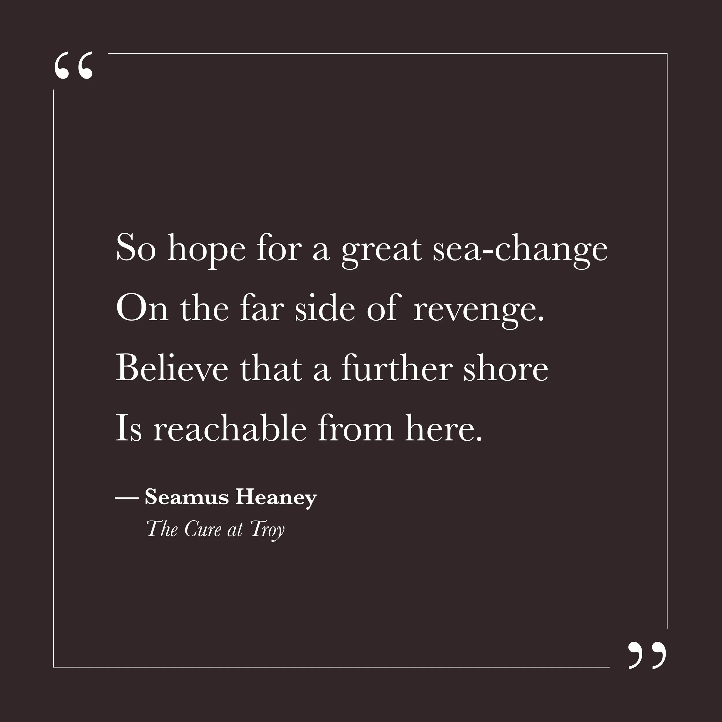       
  
    "So hope for a great sea-change  On the far side of revenge.  Believe that a further shore  Is reachable from here."   —Seamus Heaney,  The Cure at Troy     Revenge, in this sense, can describe any closed loop—the resentment we return t