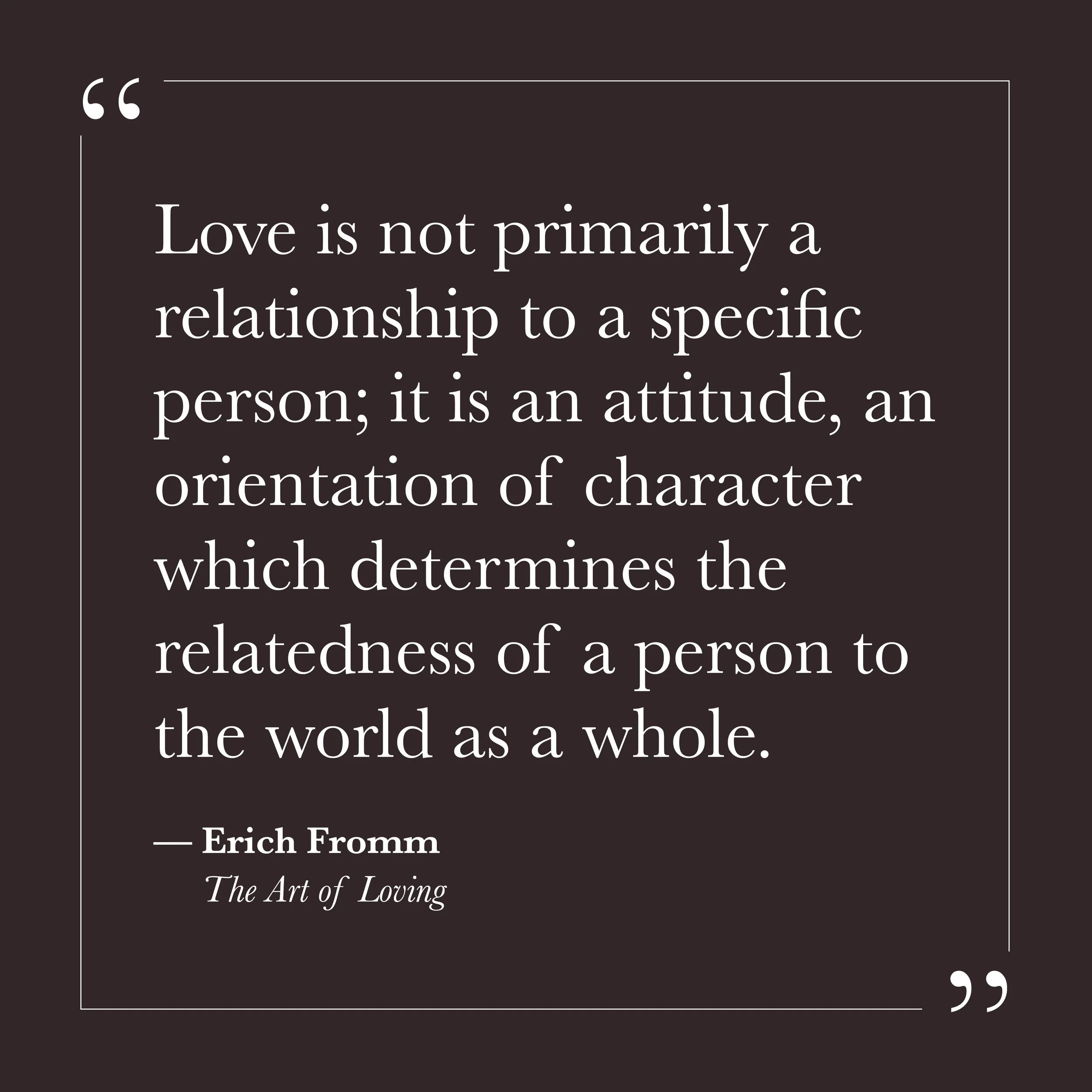       
  
    "Love is not primarily a relationship to a specific person; it is an attitude, an orientation of character which determines the relatedness of a person to the world as a whole."   —Erich Fromm,  The Art of Loving     We tend to experien