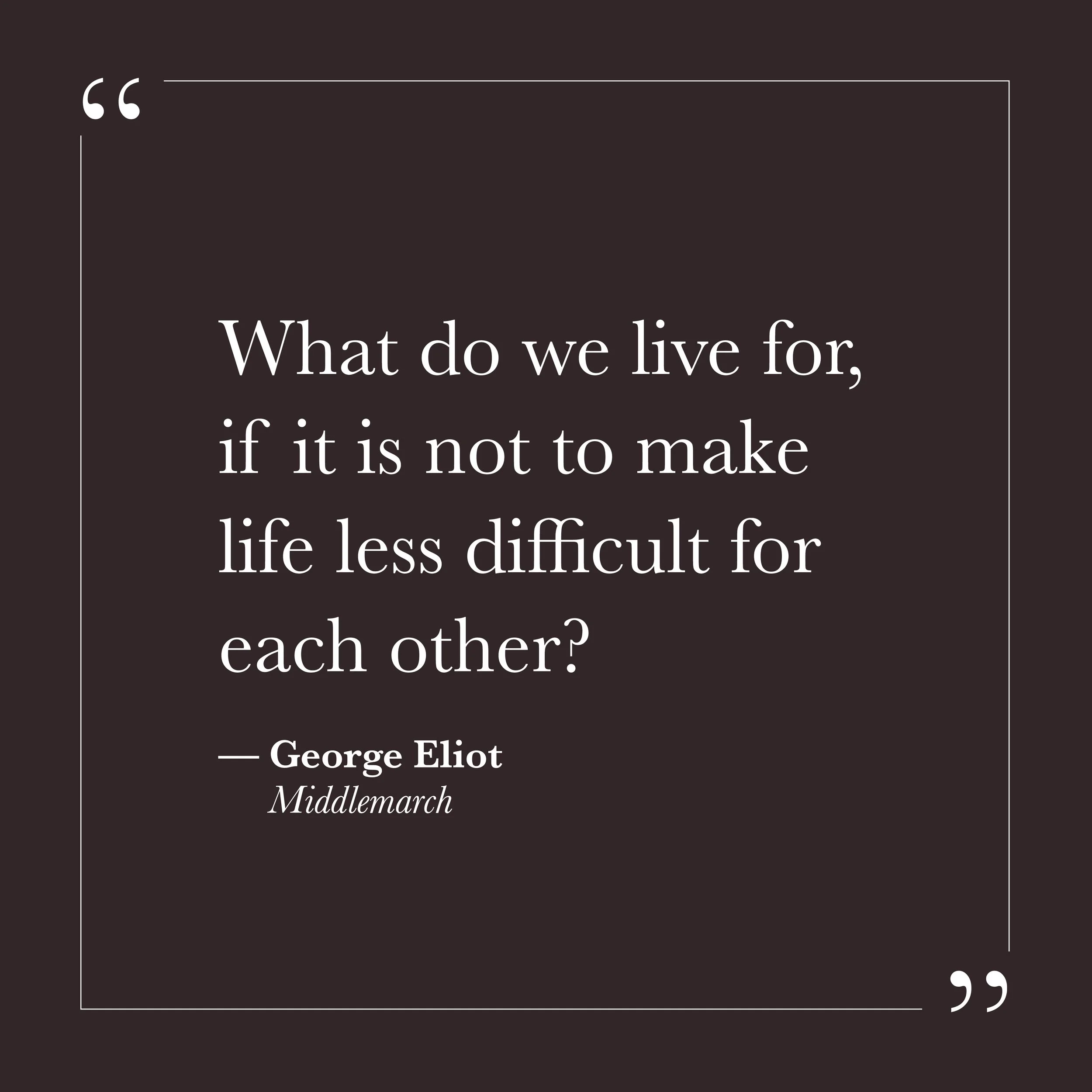       
  
    "What do we live for, if it is not to make life less difficult for each other?"   —George Eliot,  Middlemarch     Self-will can make life feel like a largely private project—something to get right, to manage well, to secure against futu
