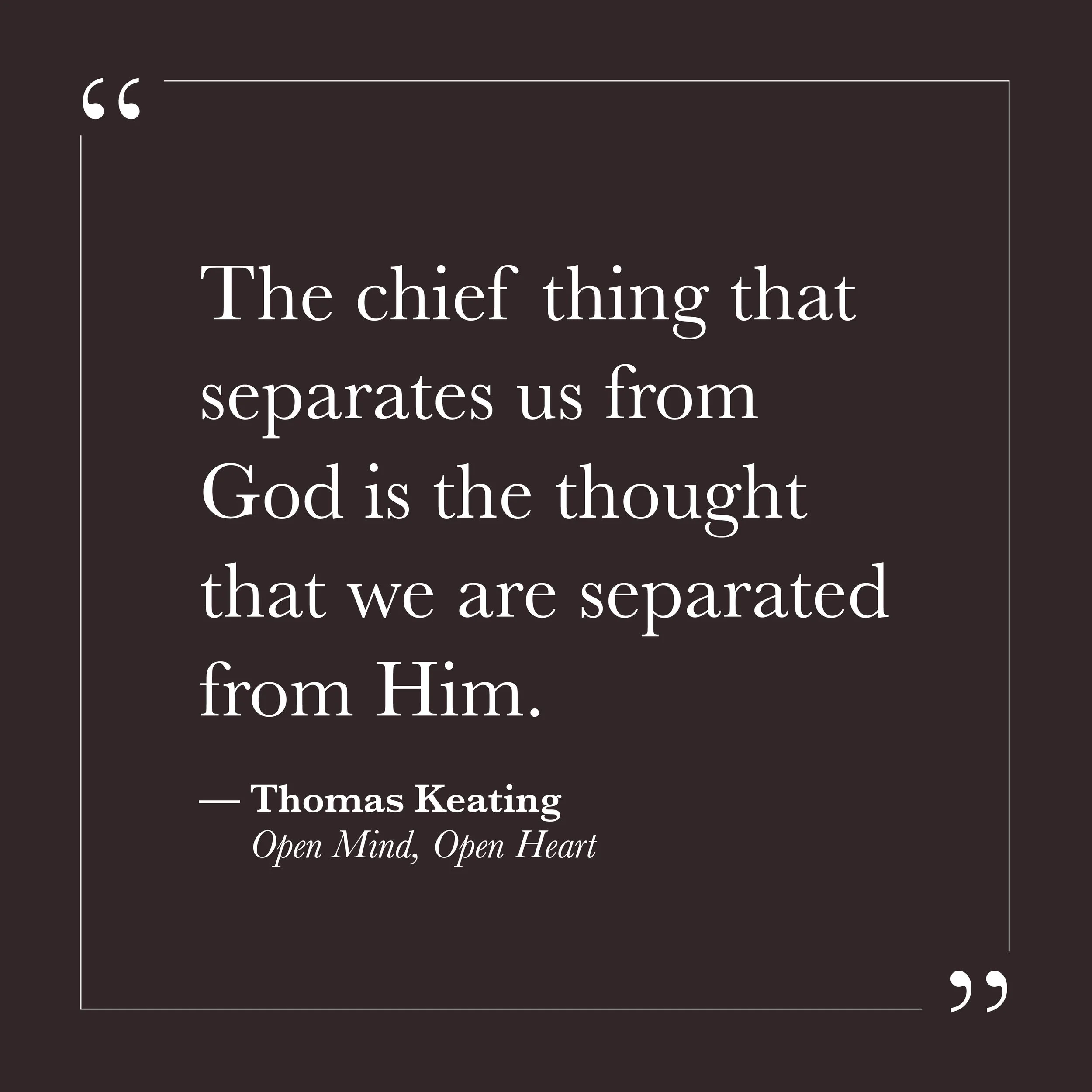       
  
    "The chief thing that separates us from God is the thought that we are separated from God."   —Thomas Keating,  Open Mind, Open Heart     The sense of distance from something larger than ourselves may not be a description of reality. It