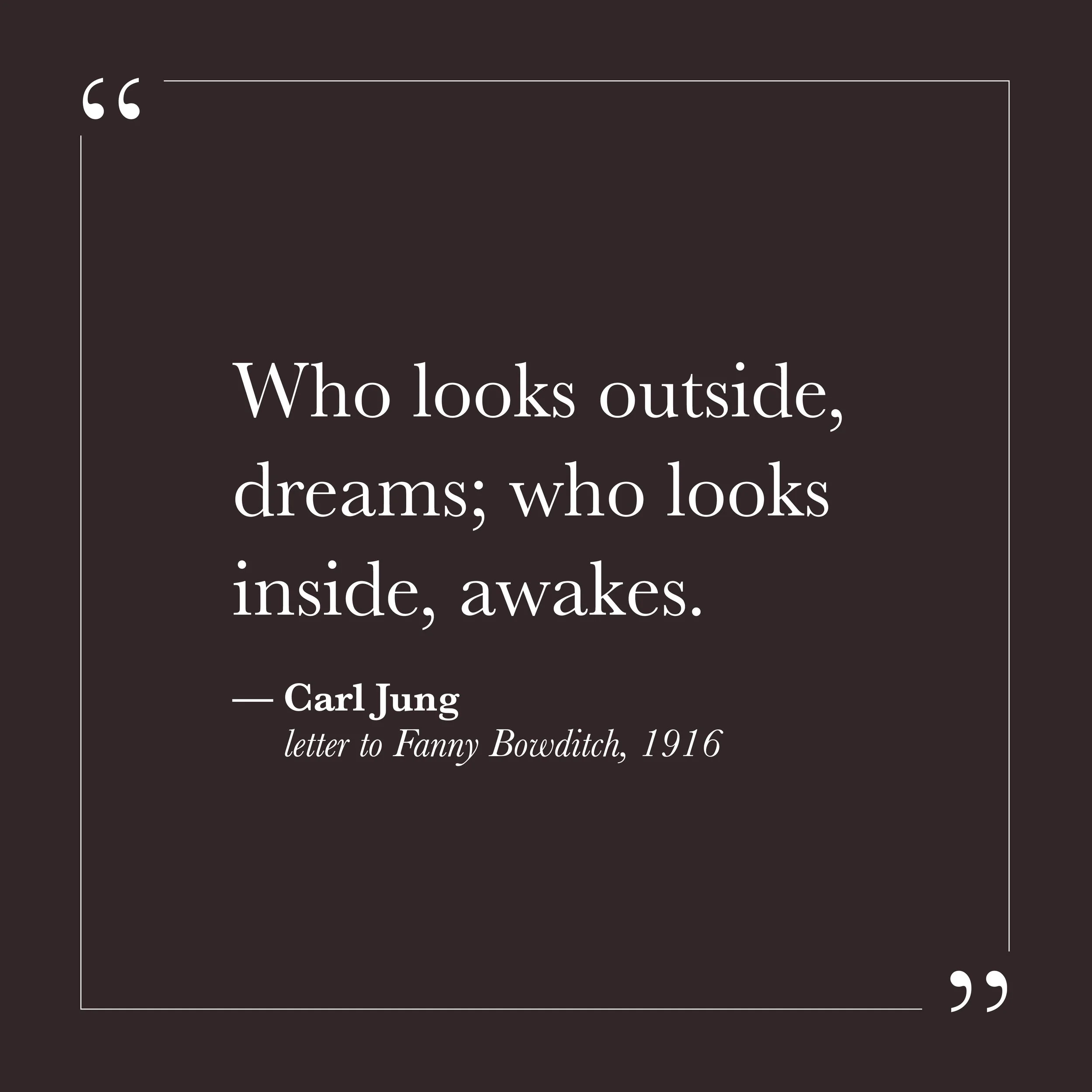       
  
    "Who looks outside, dreams; who looks inside, awakes."   —Carl Jung, letter to Fanny Bowditch, 1916    Much of our energy can go outward—toward what others are doing, what circumstances are offering, what the world owes us or threatens 