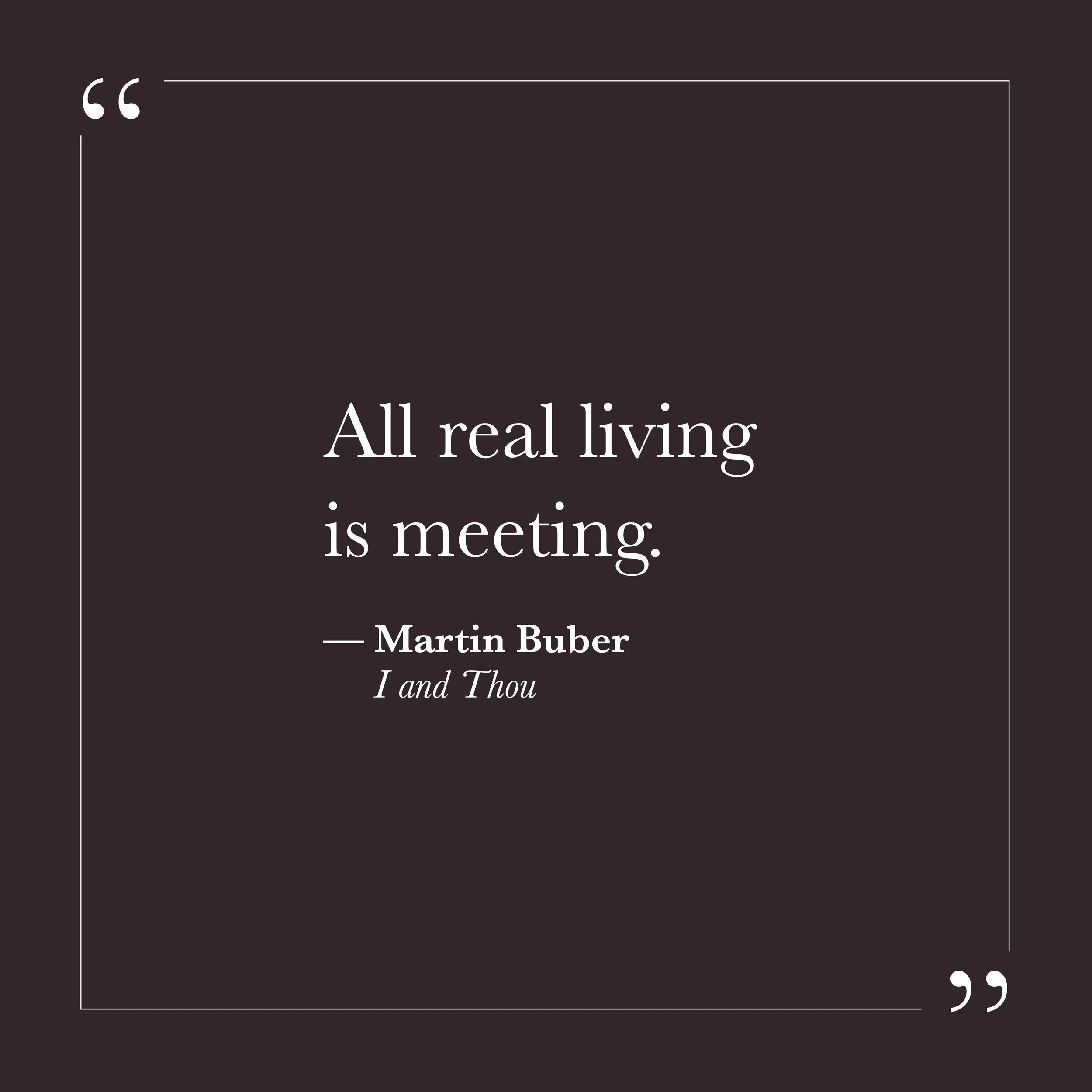       
  
    "All real living is meeting."   —Martin Buber,  I and Thou     Buber spent much of his life thinking about the difference between two kinds of relating. In one, the other person becomes an object—something to manage, evaluate, or move a