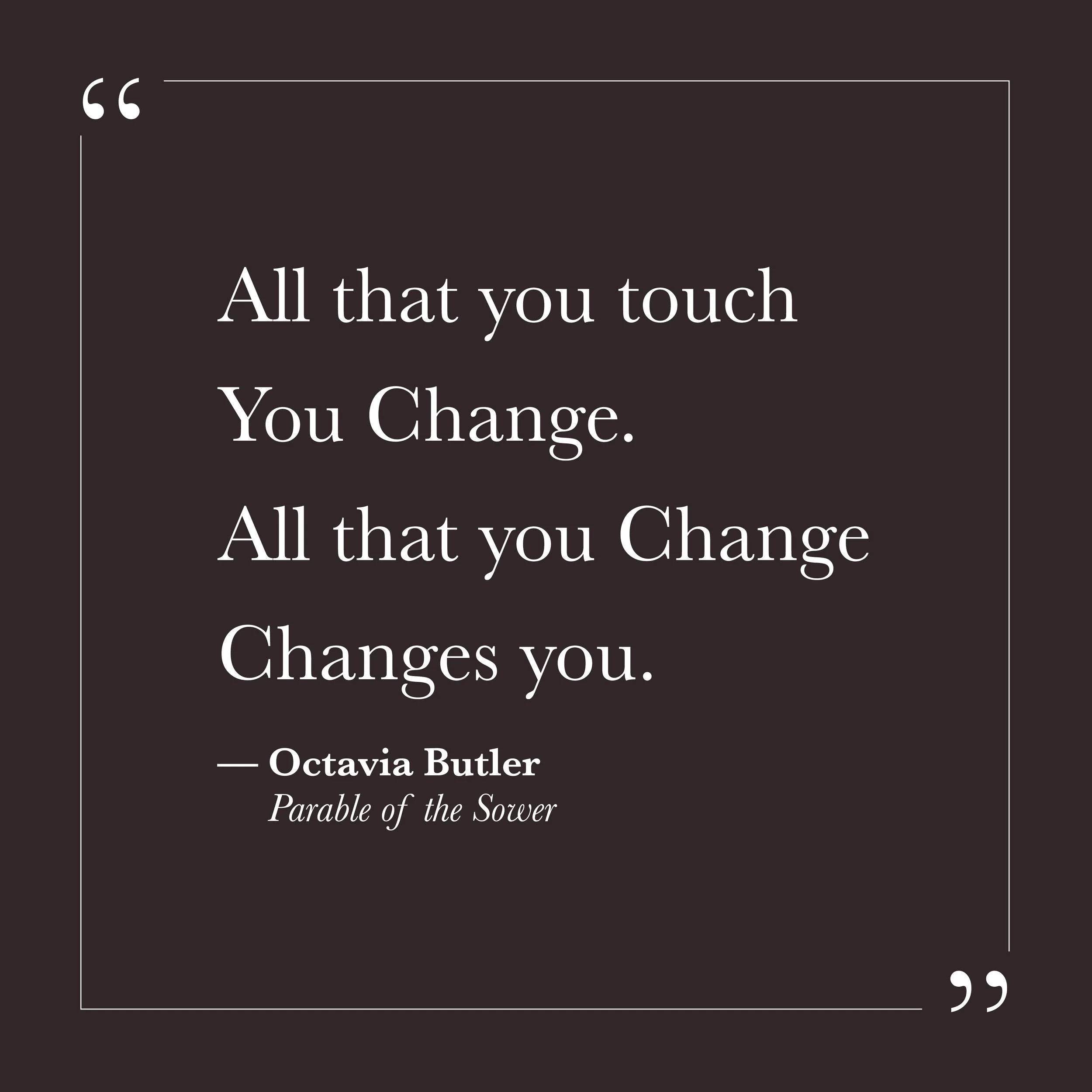       
  
    "All that you touch  You Change.  All that you Change Changes you."   —Octavia Butler,  Parable of the Sower     These lines appear as a kind of scripture in Butler's novel—spare, almost liturgical, impossible to argue with. Everything 
