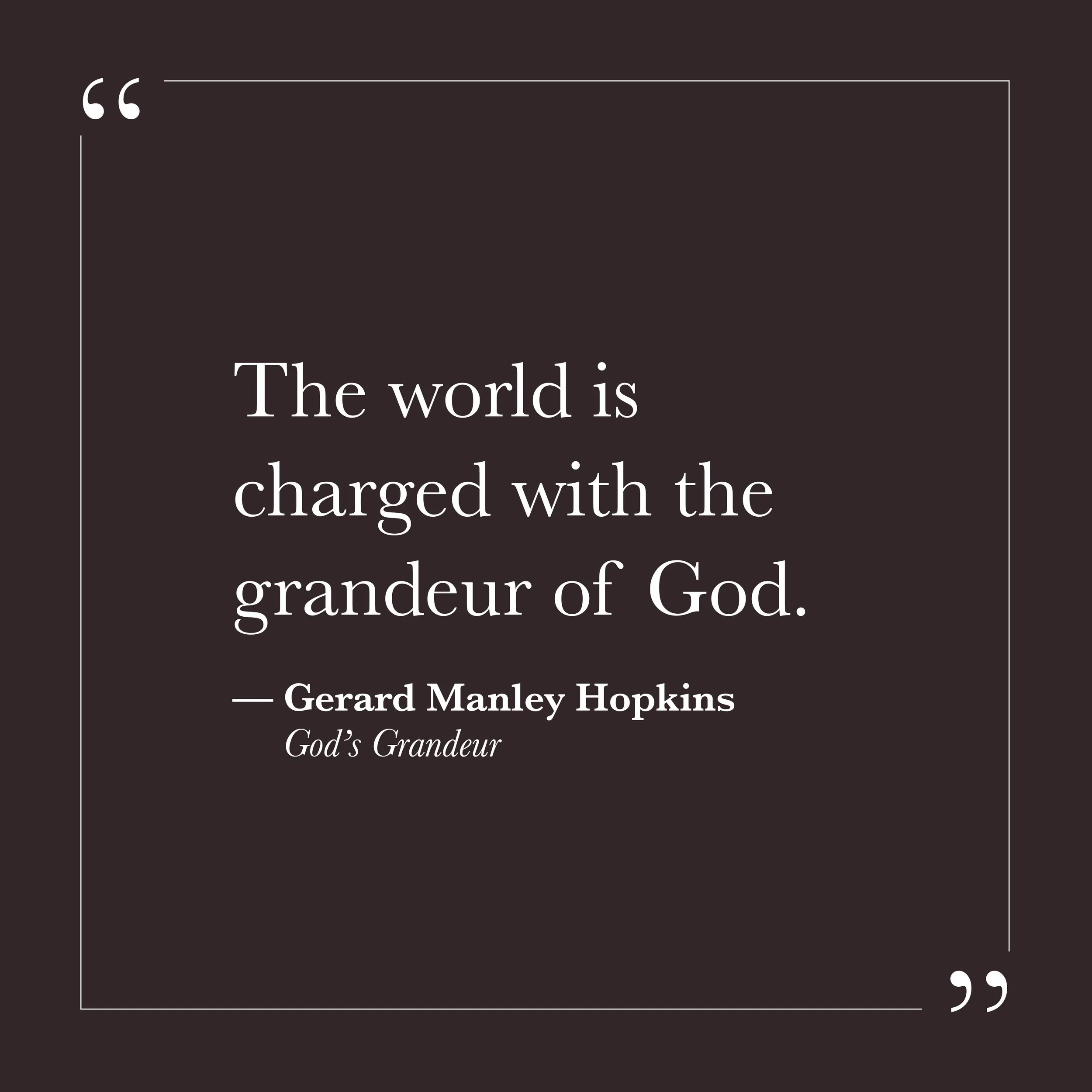       
  
    "The world is charged with the grandeur of God."   —Gerard Manley Hopkins,  God's Grandeur     Hopkins wrote this in 1877, in a world that was rapidly industrializing and, he felt, losing touch with something essential. The charge he de