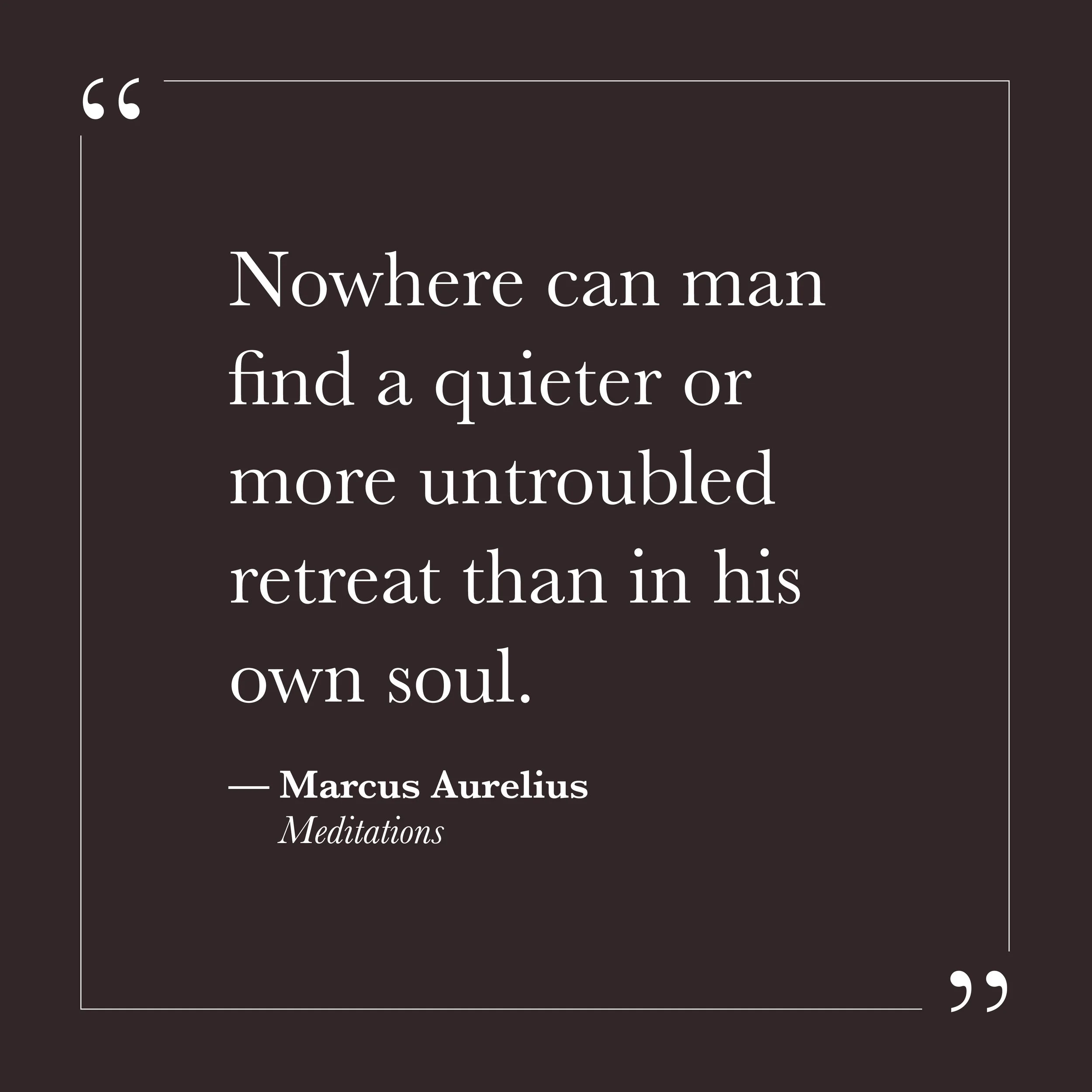       
  
    "Nowhere can man find a quieter or more untroubled retreat than in his own soul."   —Marcus Aurelius,  Meditations     Marcus Aurelius wrote this as emperor of Rome—someone for whom external circumstances were rarely quiet or untroubled