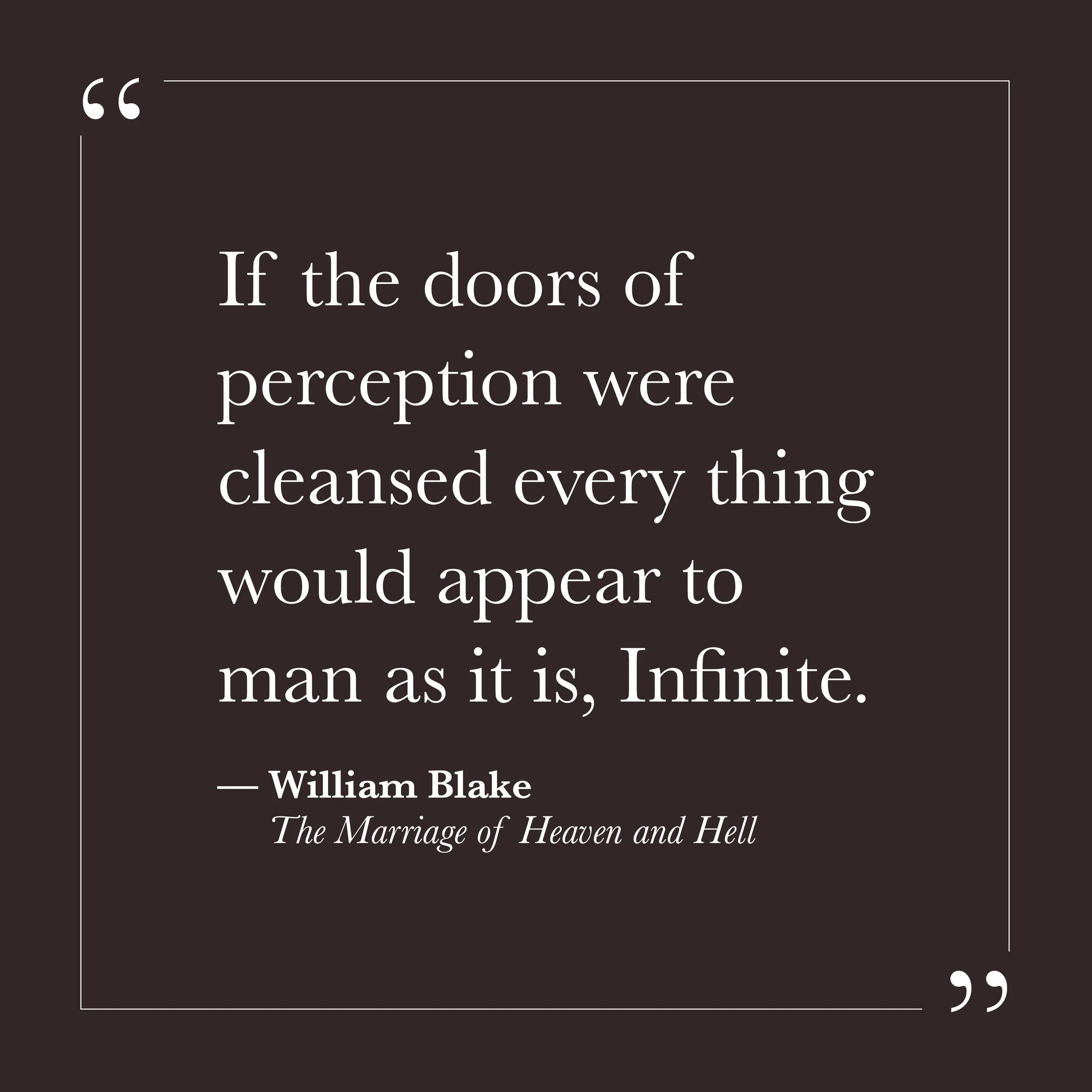       
  
    "If the doors of perception were cleansed every thing would appear to man as it is, Infinite."   —William Blake,  The Marriage of Heaven and Hell     Blake was not describing a mystical technique or a special state. He was describing wh