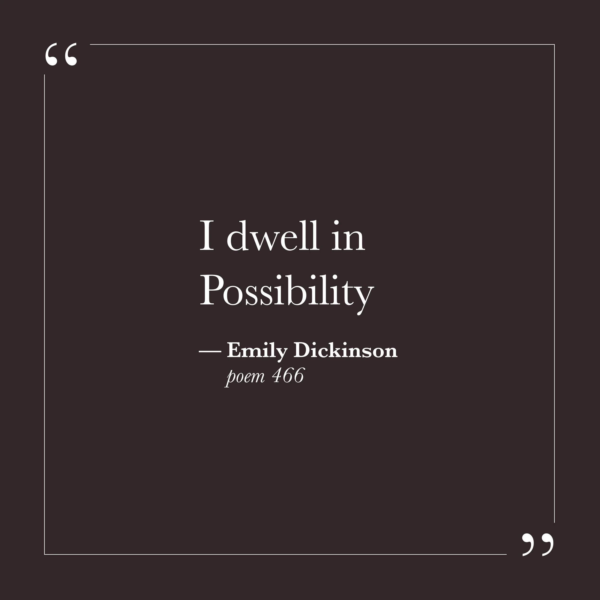       
  
    "I dwell in Possibility—"   —Emily Dickinson,  poem 466     The ego tends to dwell in probability—in what is likely, what is safe, what can be reasonably expected given past experience. Possibility, in that framework, gets measured agai