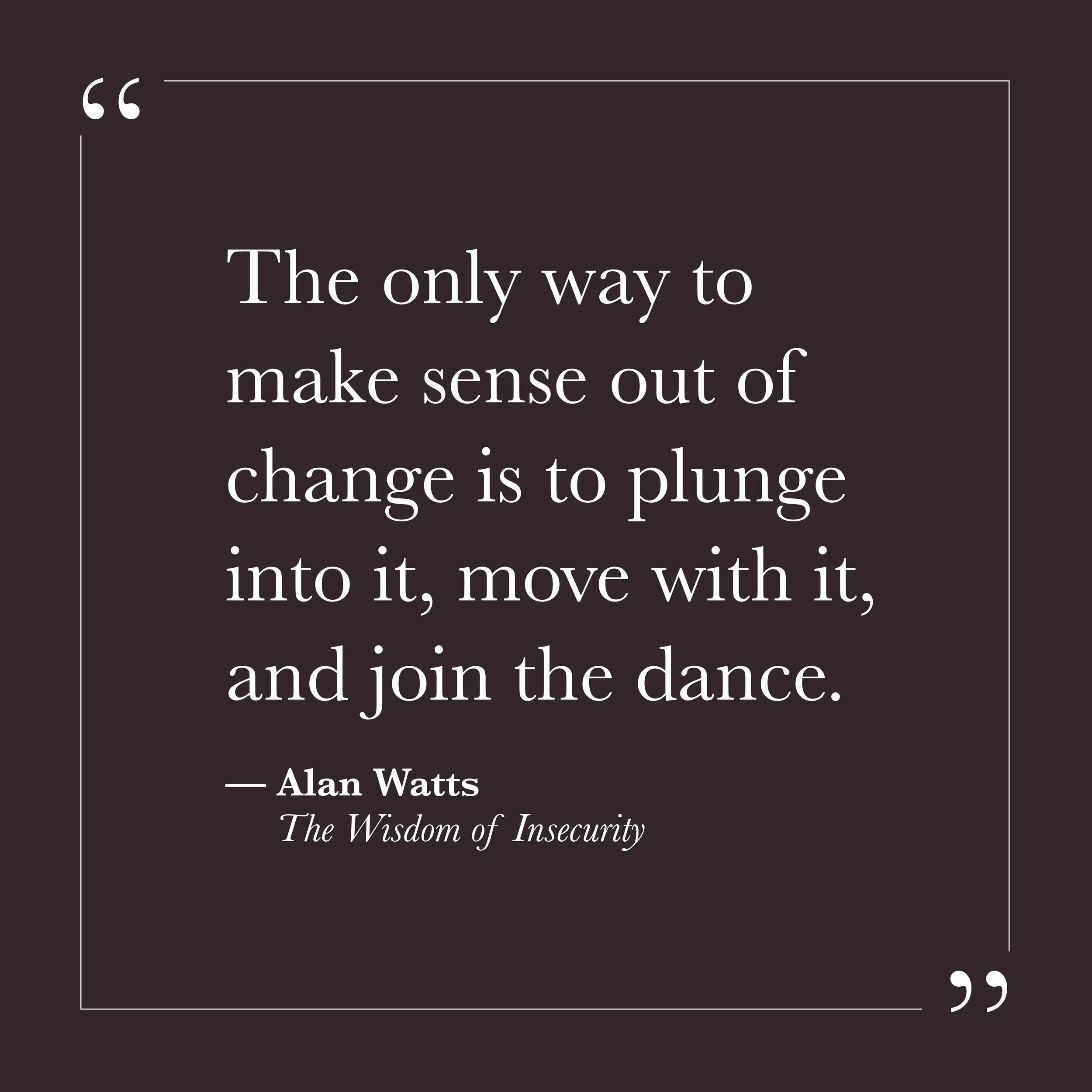      
  
    "The only way to make sense out of change is to plunge into it, move with it, and join the dance."   —Alan Watts,  The Wisdom of Insecurity     Change tends to activate self-will. When things shift—relationships, circumstances, the grou