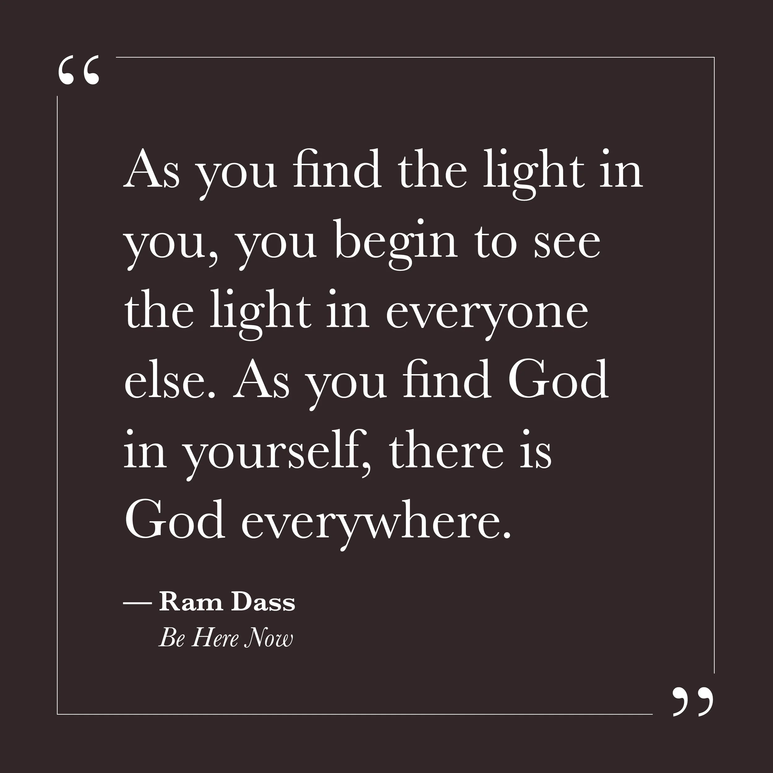       
  
    "As you find the light in you, you begin to see the light in everyone else. As you find God in yourself, there is God everywhere."   — Ram Dass,  Be Here Now     We tend to assume the inner life and the outer life are two different proj