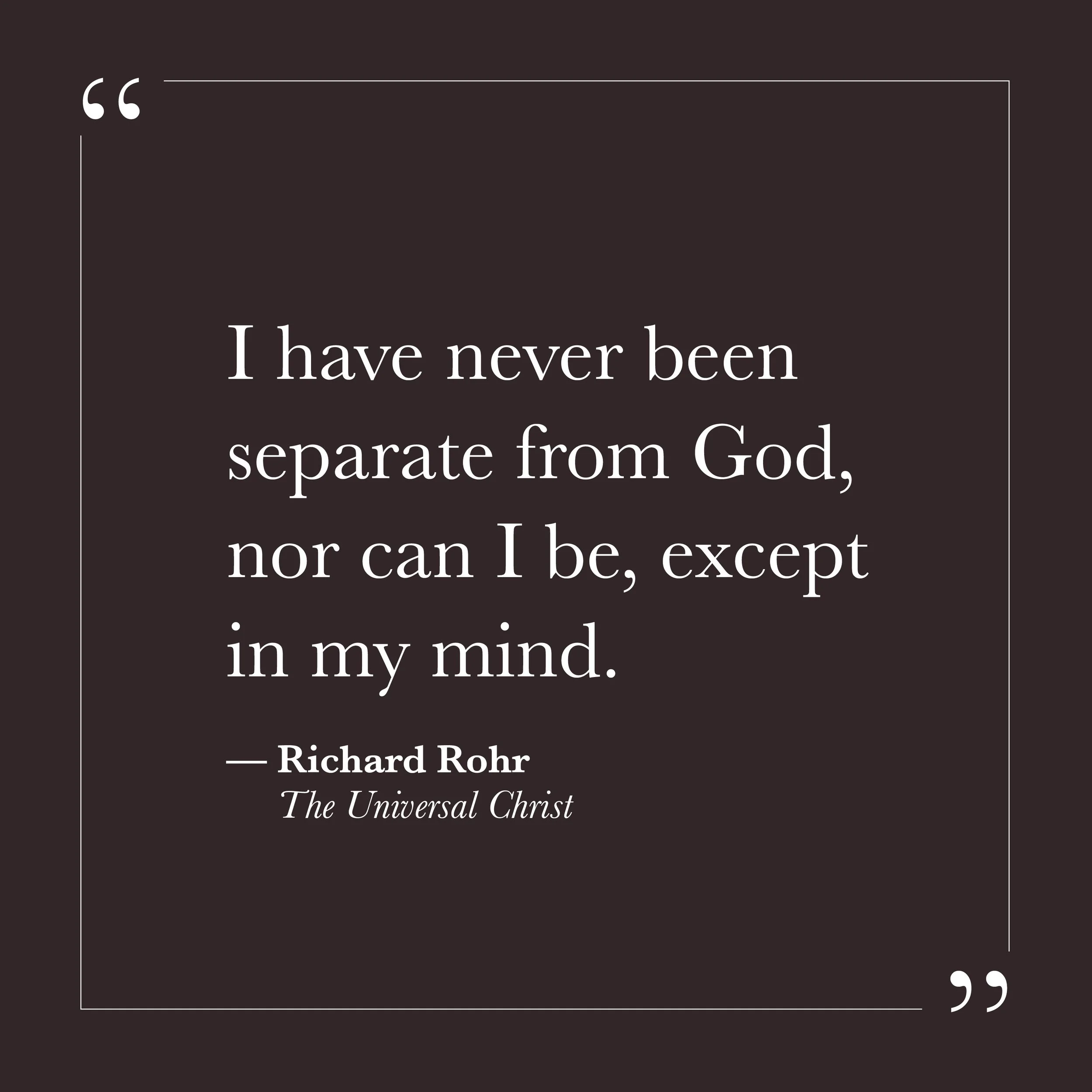       
  
    "I have never been separate from God, nor can I be, except in my mind."   — Richard Rohr,  The Universal Christ     The mystics across traditions have said this in a thousand different ways. That the distance we feel from the divine is 