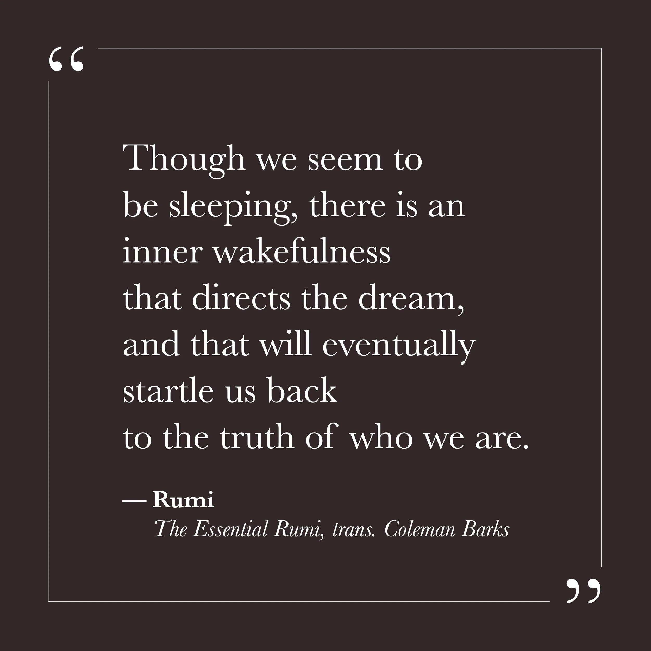       
  
    "Though we seem to be sleeping, there is an inner wakefulness   that directs the dream,  and that will eventually startle us back  to the truth of who we are."   —Rumi, The Essential Rumi, trans. Coleman Barks    There is a word for wha