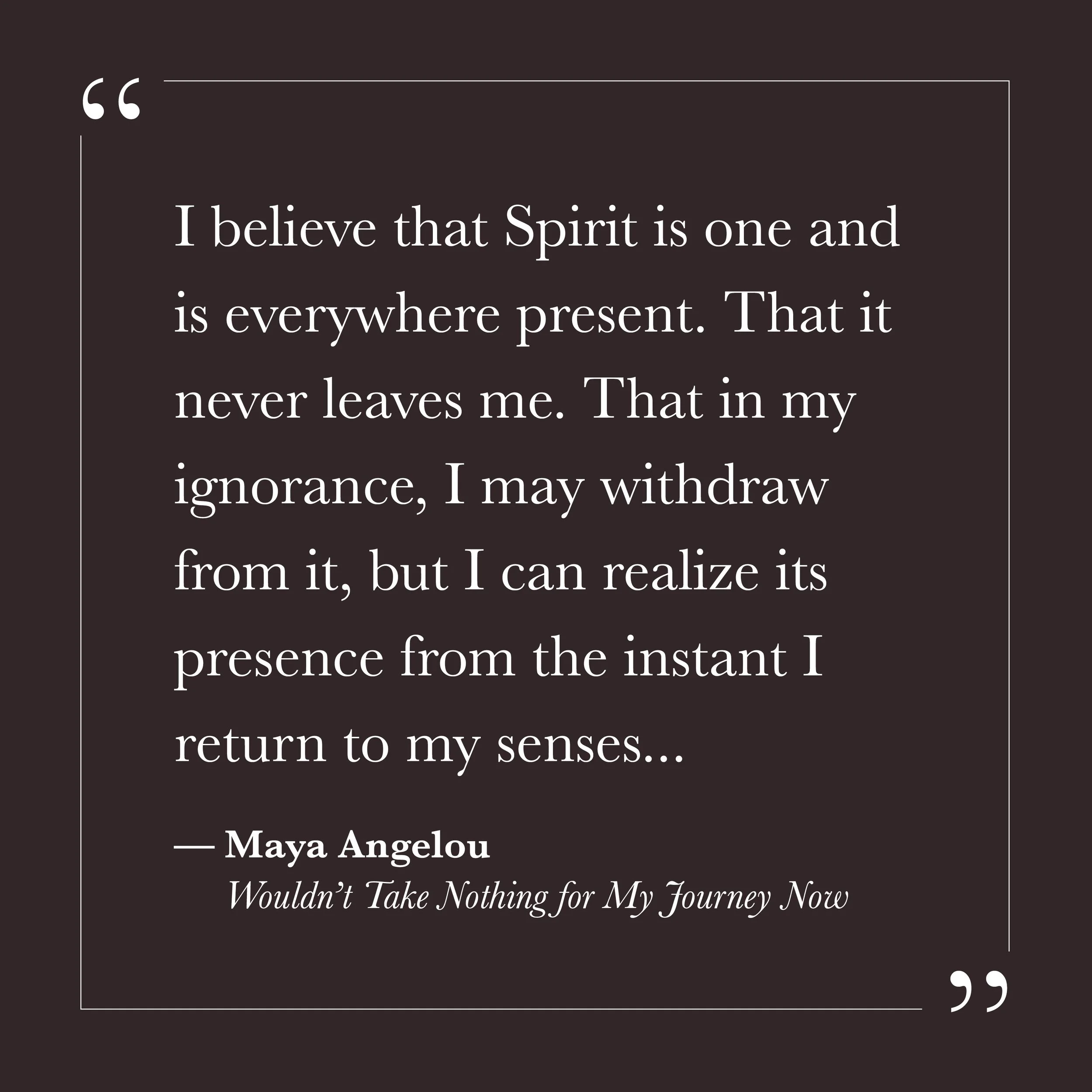       
  
    I believe that Spirit is one and is everywhere present. That it never leaves me. That in my ignorance, I may withdraw from it, but I can realize its presence from the instant I return to my senses...   — Maya Angelou,  Wouldn't Take Not