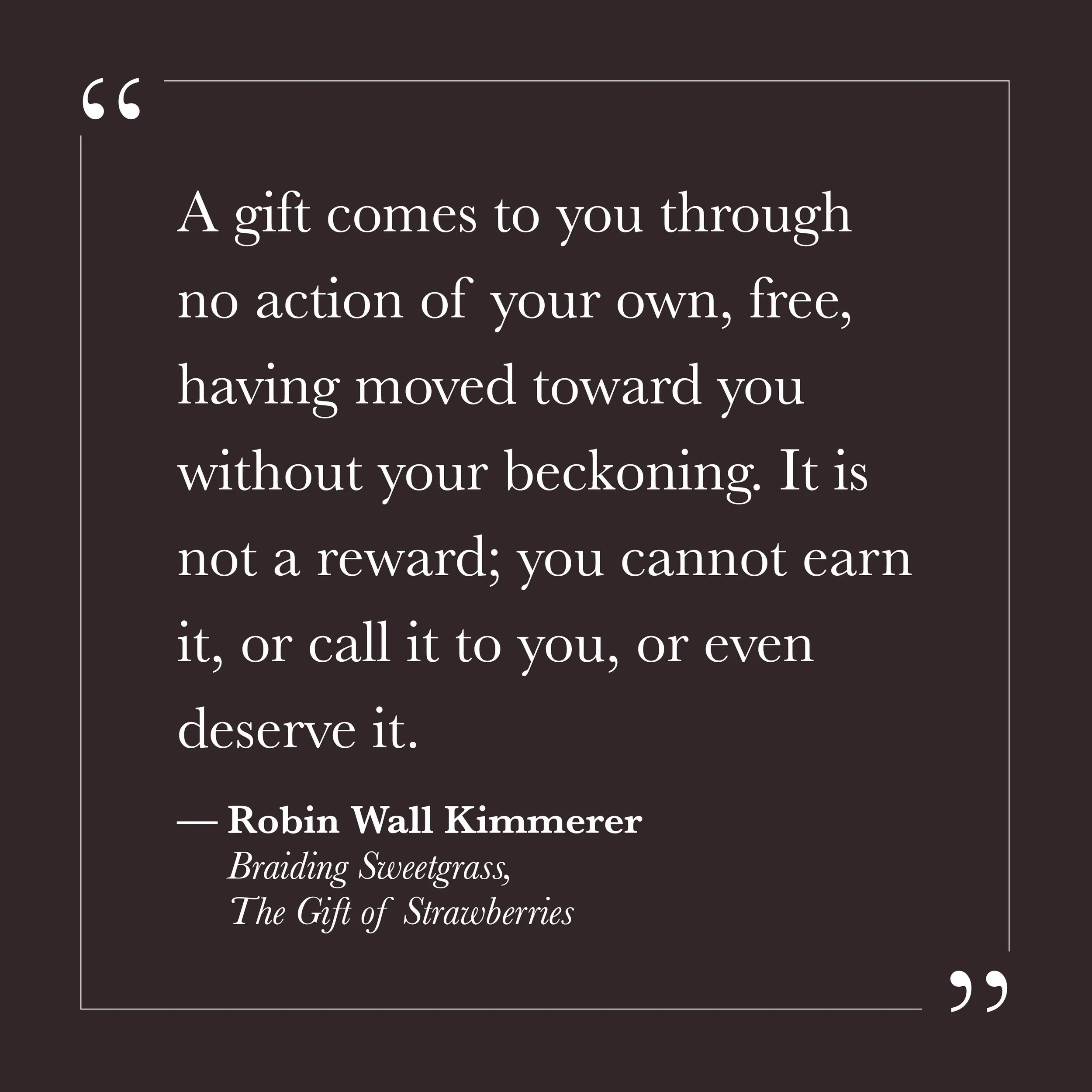       
  
    "A gift comes to you through no action of your own, free, having moved toward you without your beckoning. It is not a reward; you cannot earn it, or call it to you, or even deserve it."     —Robin Wall Kimmerer,  Braiding Sweetgrass , "