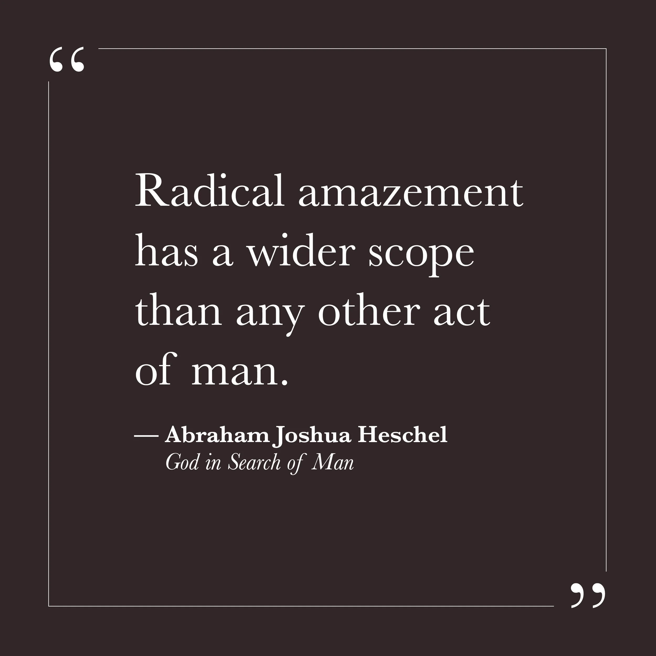       
  
    "Radical amazement has a wider scope than any other act of man."     —Abraham Joshua Heschel,  God in Search of Man     The small self is never amazed. It is too busy managing—categorizing, evaluating, deciding what things mean before i