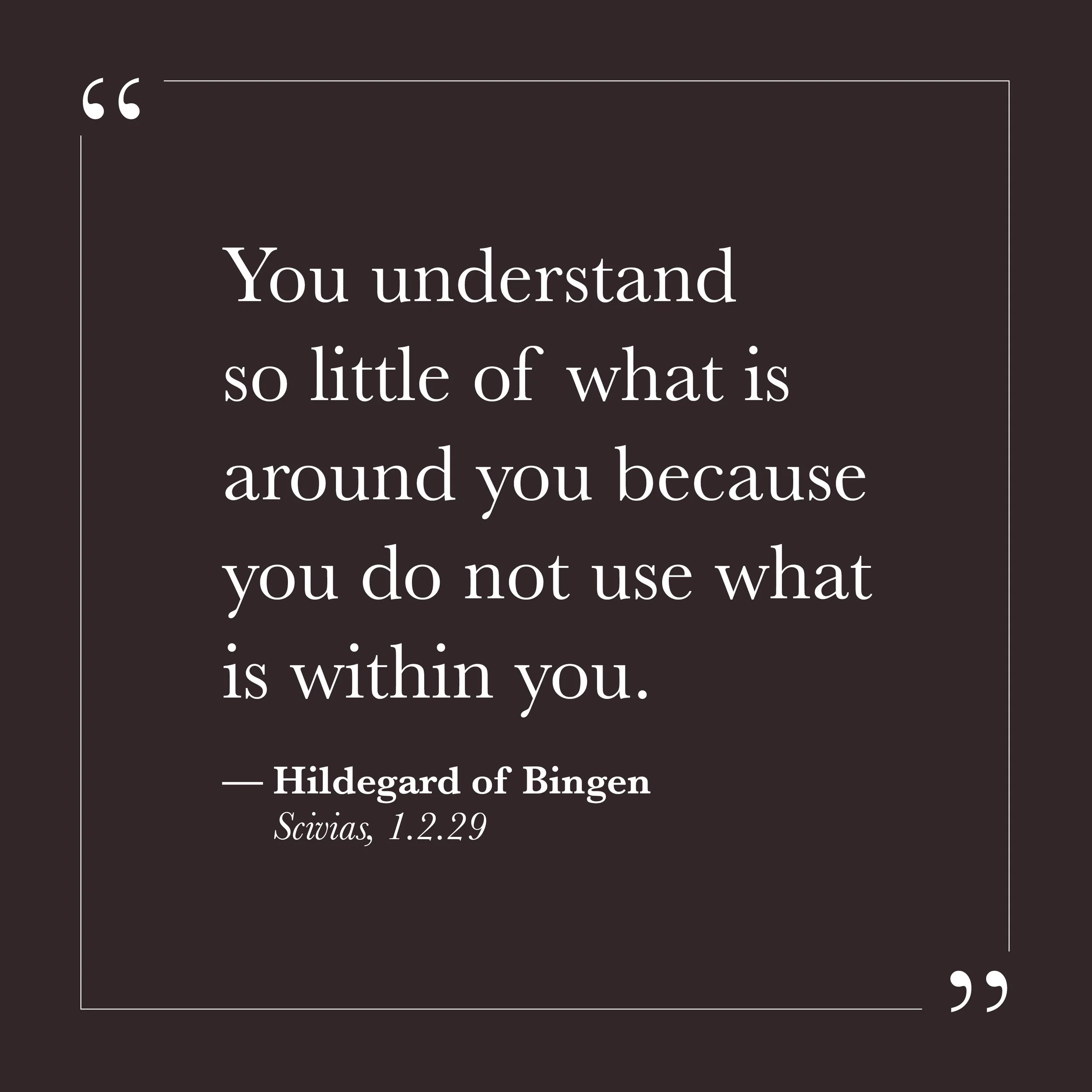       
  
    "You understand so little of what is around you because you do not use what is within you."  —Hildegard of Bingen,  Scivias , 1.2.29    The small self is an avid student of the outer world. It watches, analyzes, compares, and catalogs. 