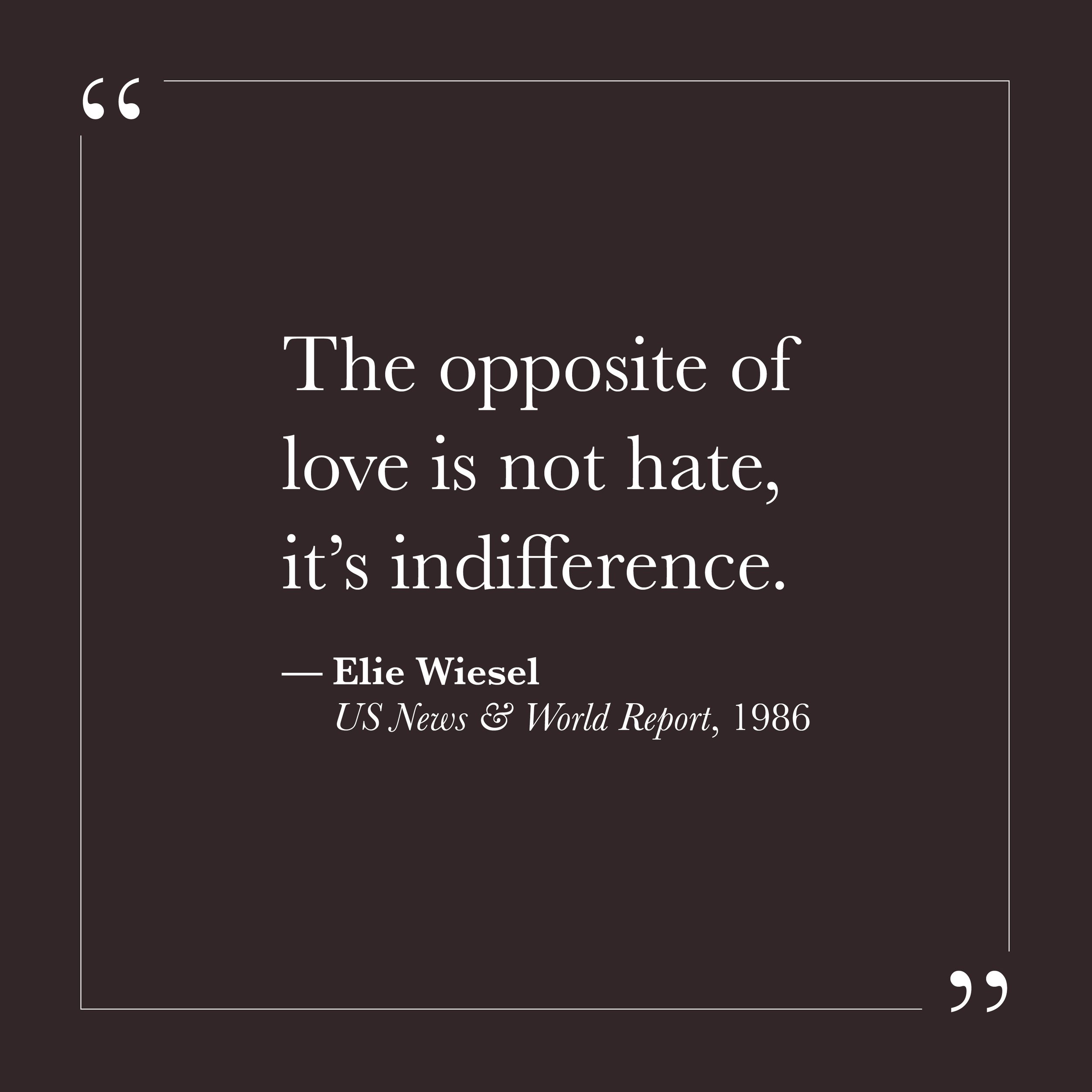       
  
    "The opposite of love is not hate, it's indifference."  —Elie Wiesel,  US News &amp; World Report , October 27, 1986    We have been taught to think of hate as love's opposite — the dark side of the same coin, the shadow that follows th
