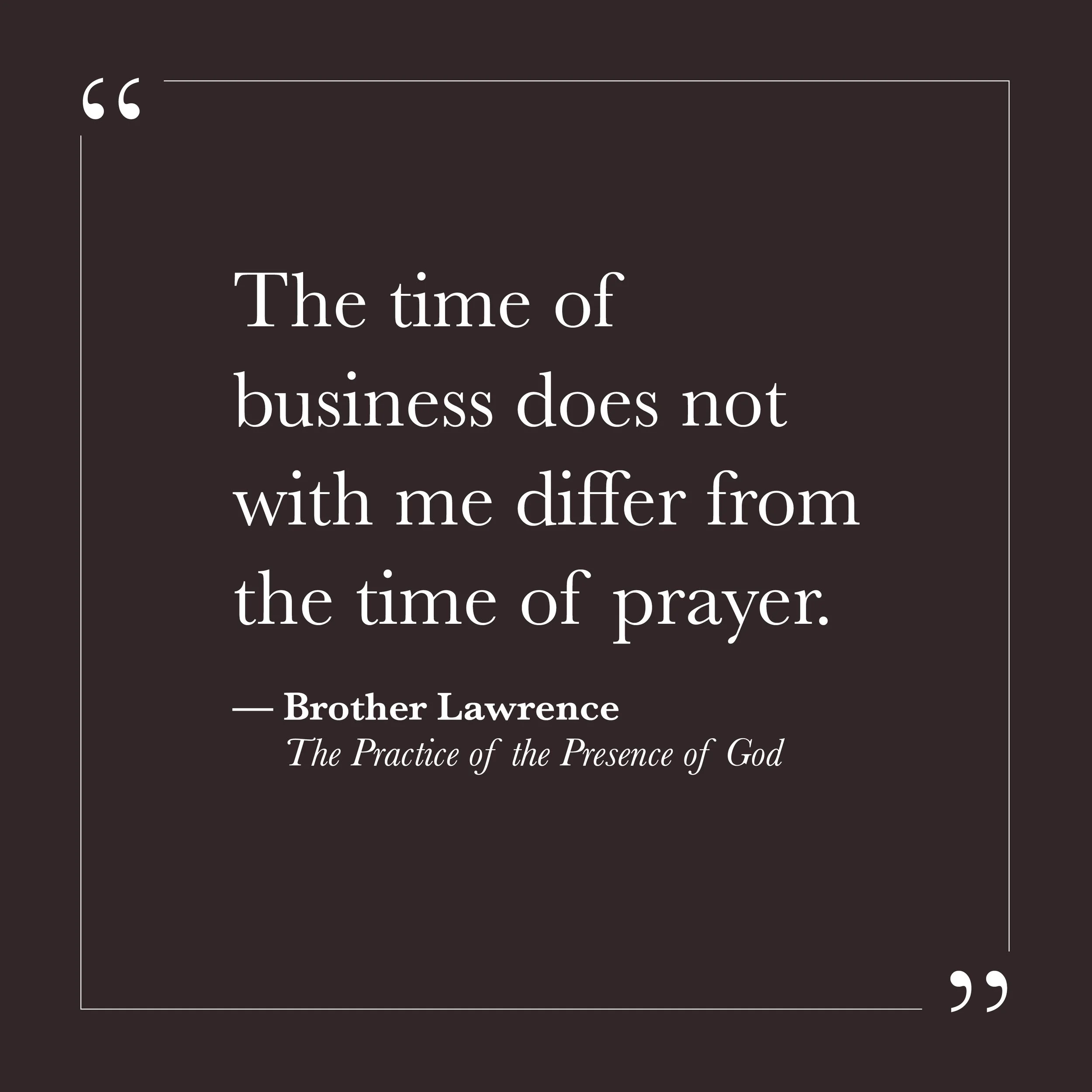       
  
    "The time of business does not with me differ from the time of prayer."     — Brother Lawrence,  The Practice of the Presence of God     The small self believes it needs the right conditions. Enough quiet. Enough time. Enough distance f