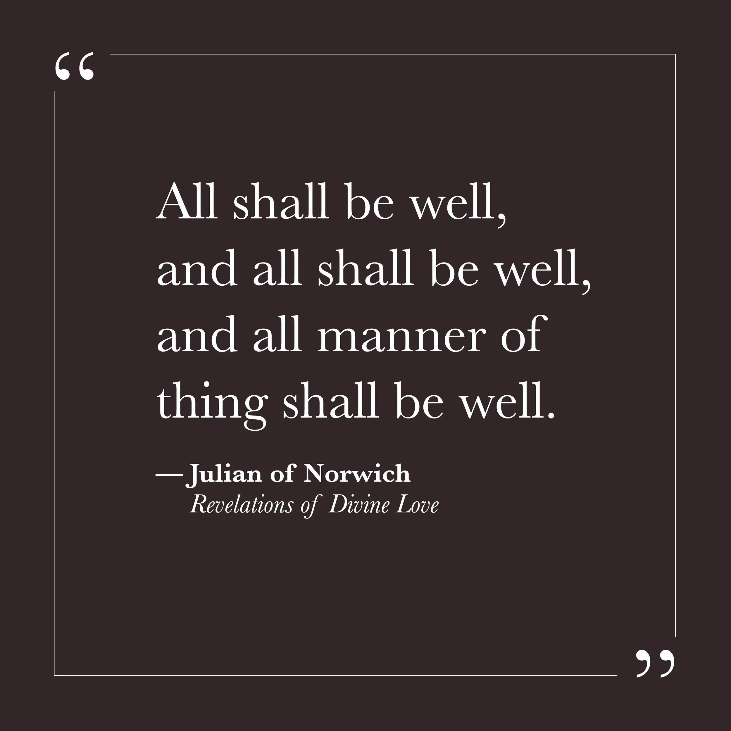       
  
    "All shall be well, and all shall be well, and all manner of thing shall be well."     — Julian of Norwich,  Revelations of Divine Love     You have probably heard this line before. It arrives on cards and in sermons, offered as reassur