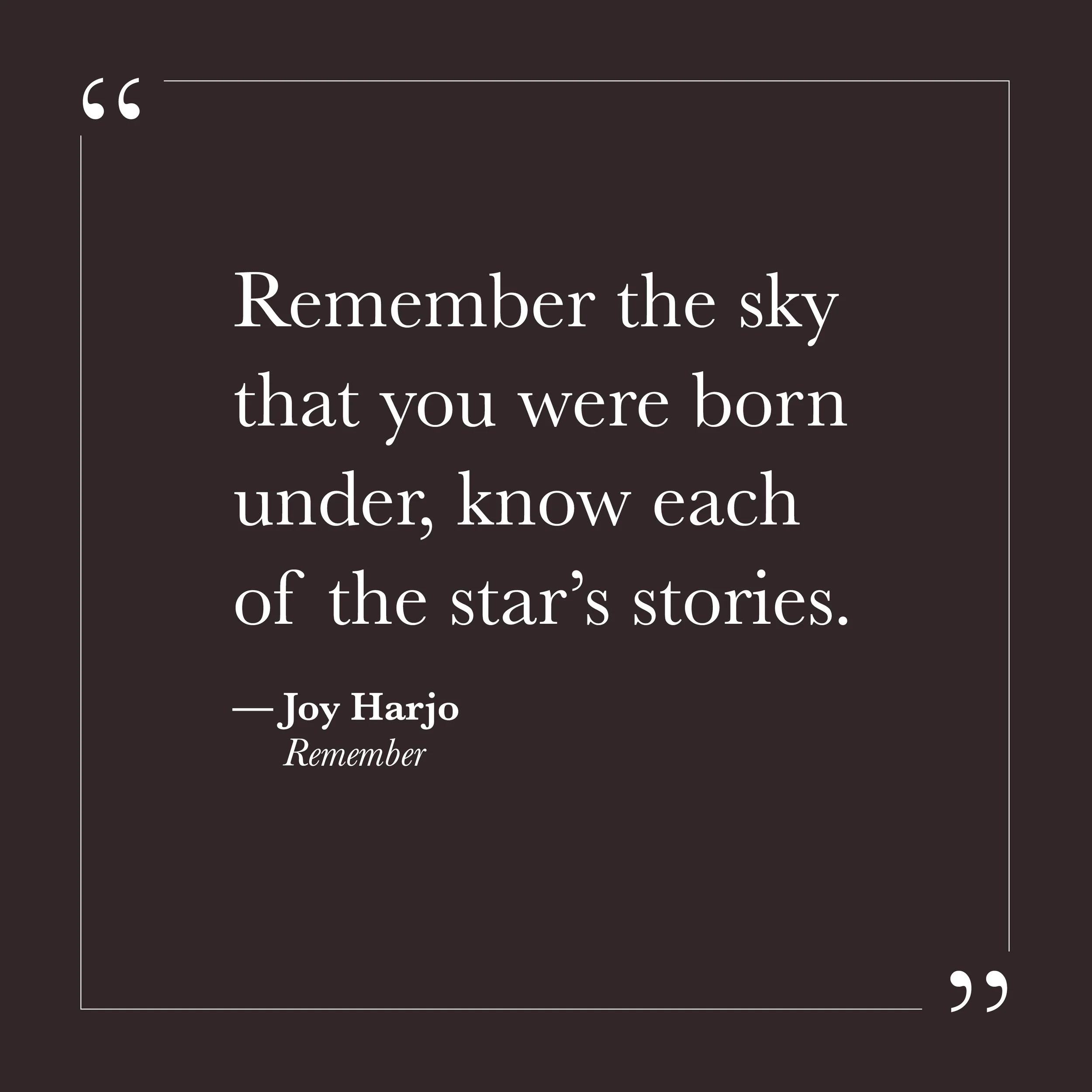       
  
    "Remember the sky that you were born under, know each of the star's stories."      — Joy Harjo,  Remember     There is a kind of forgetting that the spiritual traditions across centuries have named as the root of human suffering. Not fo