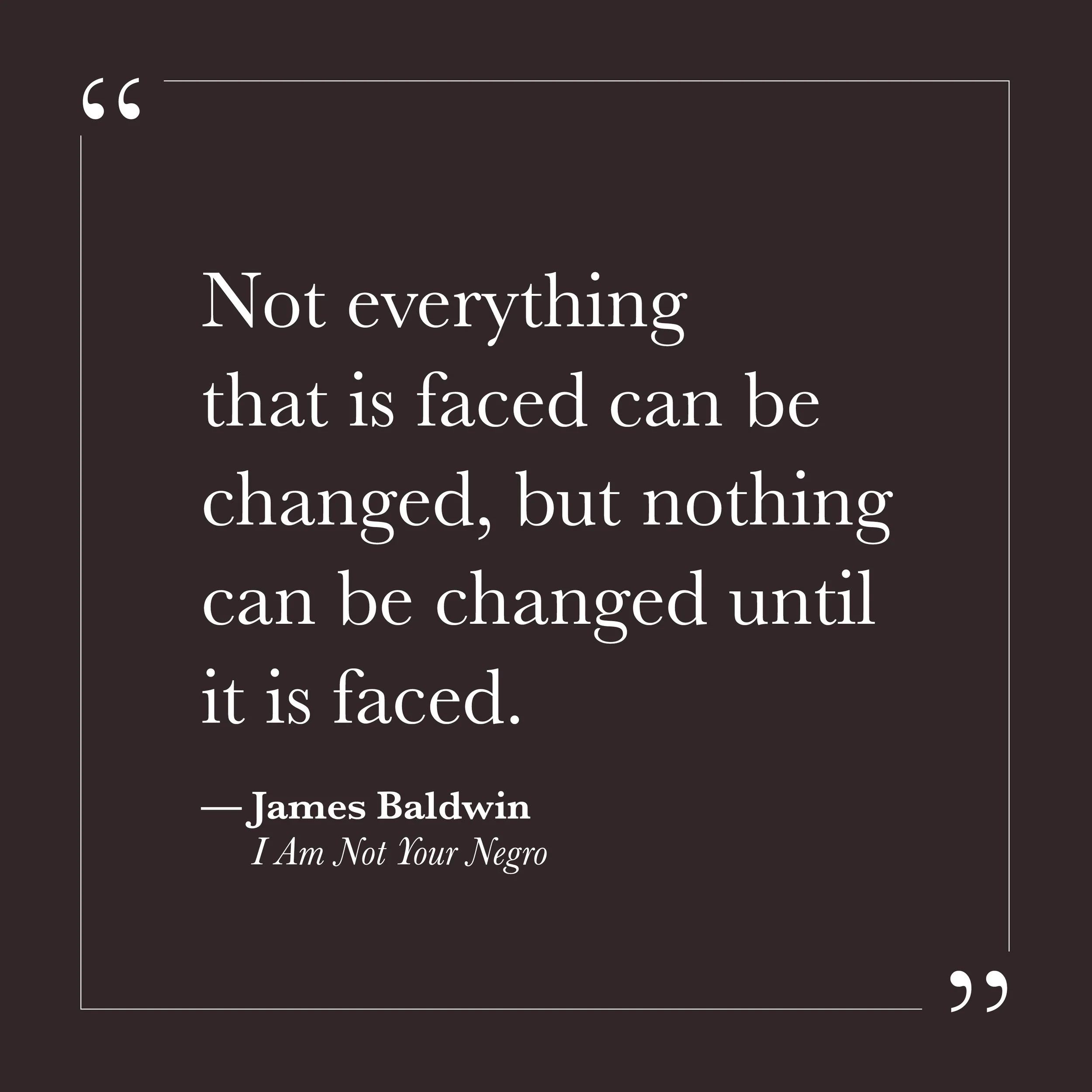       
  
    "Not everything that is faced can be changed, but nothing can be changed until it is faced."      — James Baldwin,  I Am Not Your Negro     The small self is a gifted avoider. Not always through obvious denial—sometimes through busyness