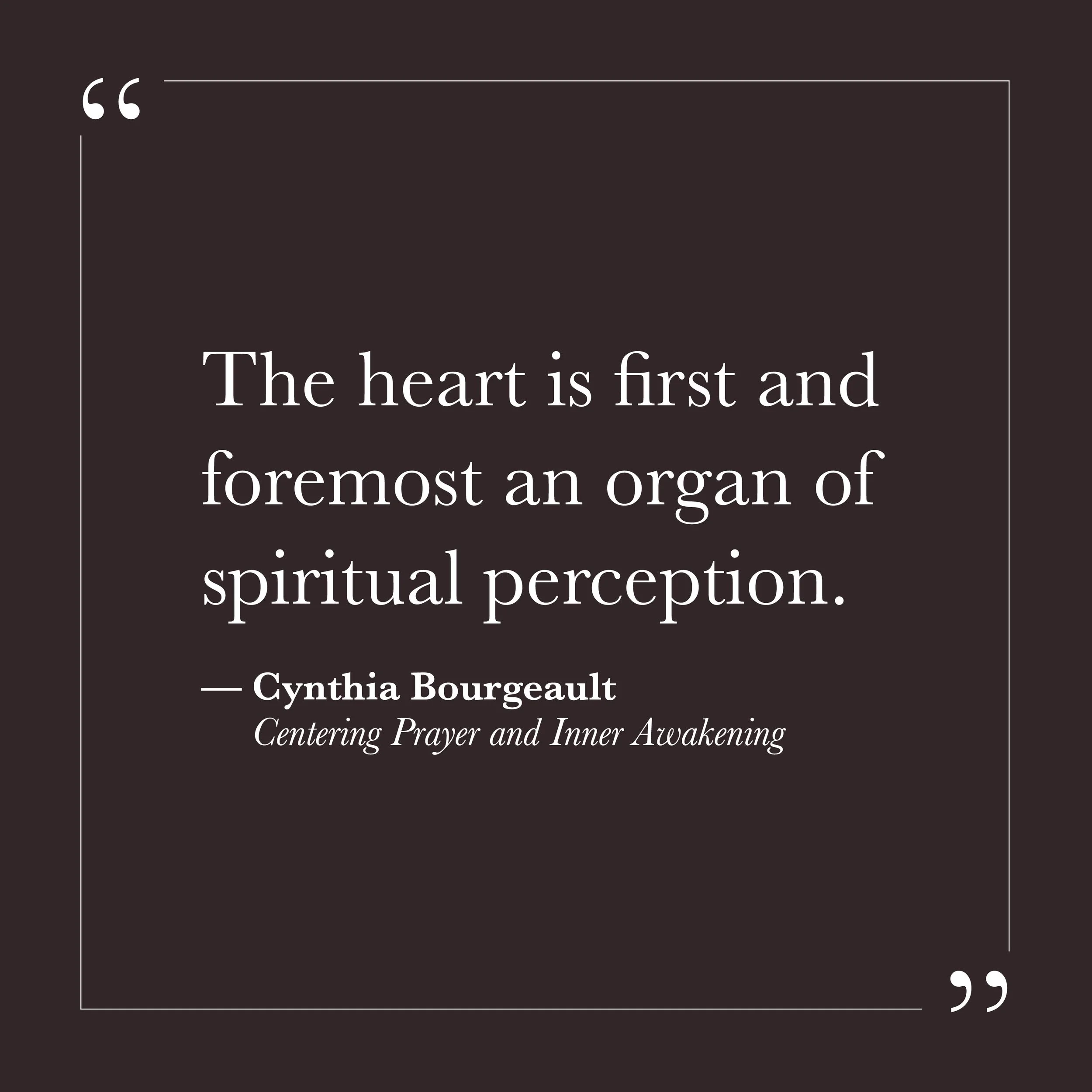       
  
    "The heart is first and foremost an organ of spiritual perception."    —Cynthia Bourgeault,  Centering Prayer and Inner Awakening     Most of us have been taught that the heart is where our feelings live—love, fear, hurt, all of it chur