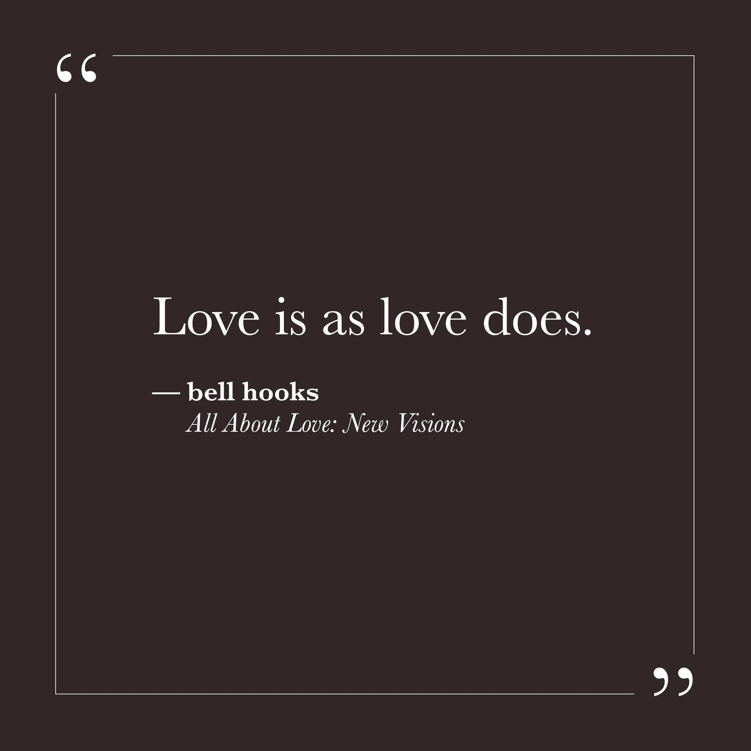       
  
    "Love is as love does."    —bell hooks,  All About Love: New Visions     Love isn't something we manufacture. It's already here, underneath everything, the way awareness itself is already here. We're not separate from it, trying to work