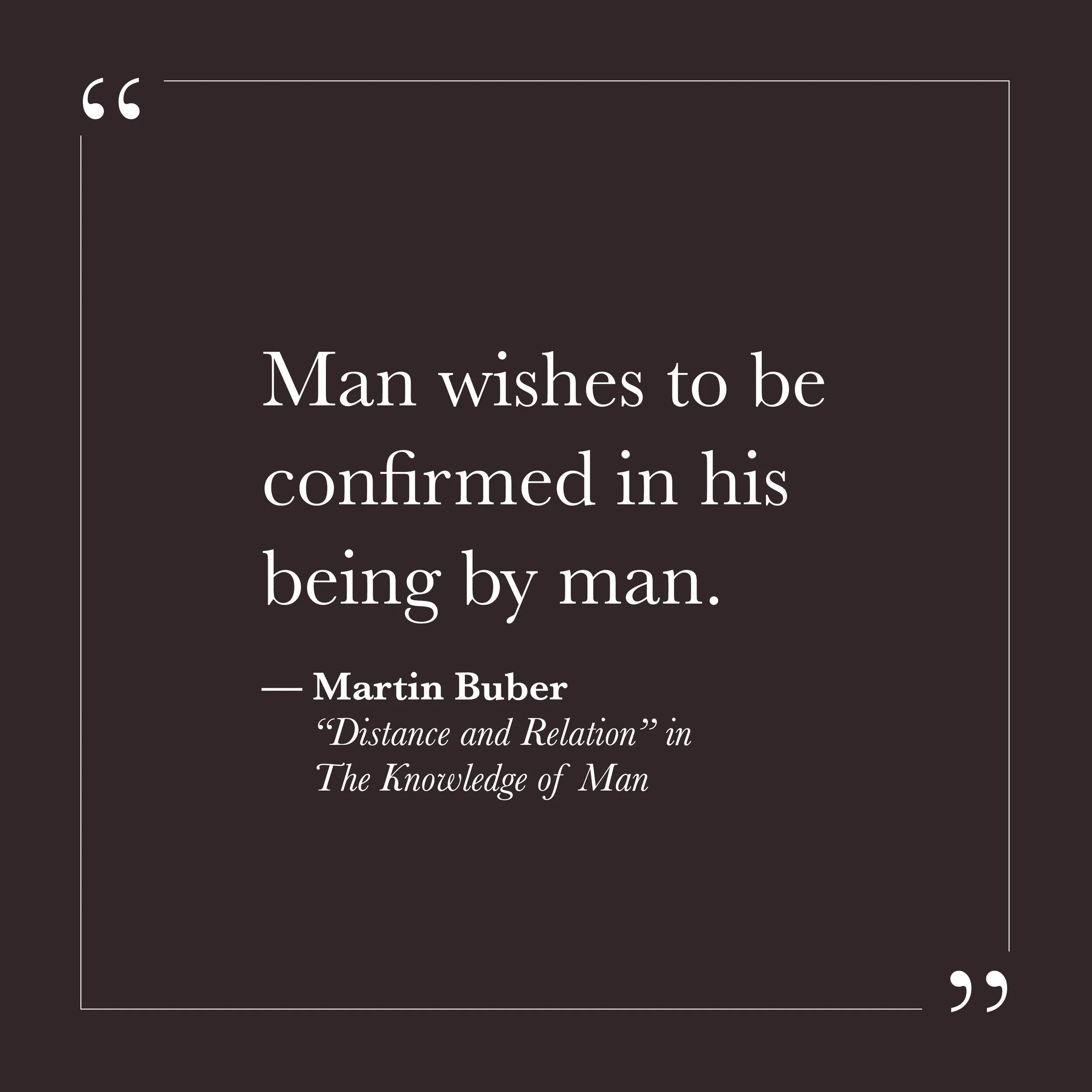       
  
    "Man wishes to be confirmed in his being by man."  —Martin Buber, "Distance and Relation," in  The Knowledge of Man     We need each other more than we like to admit. Not for company, not for distraction—for something simpler and harder