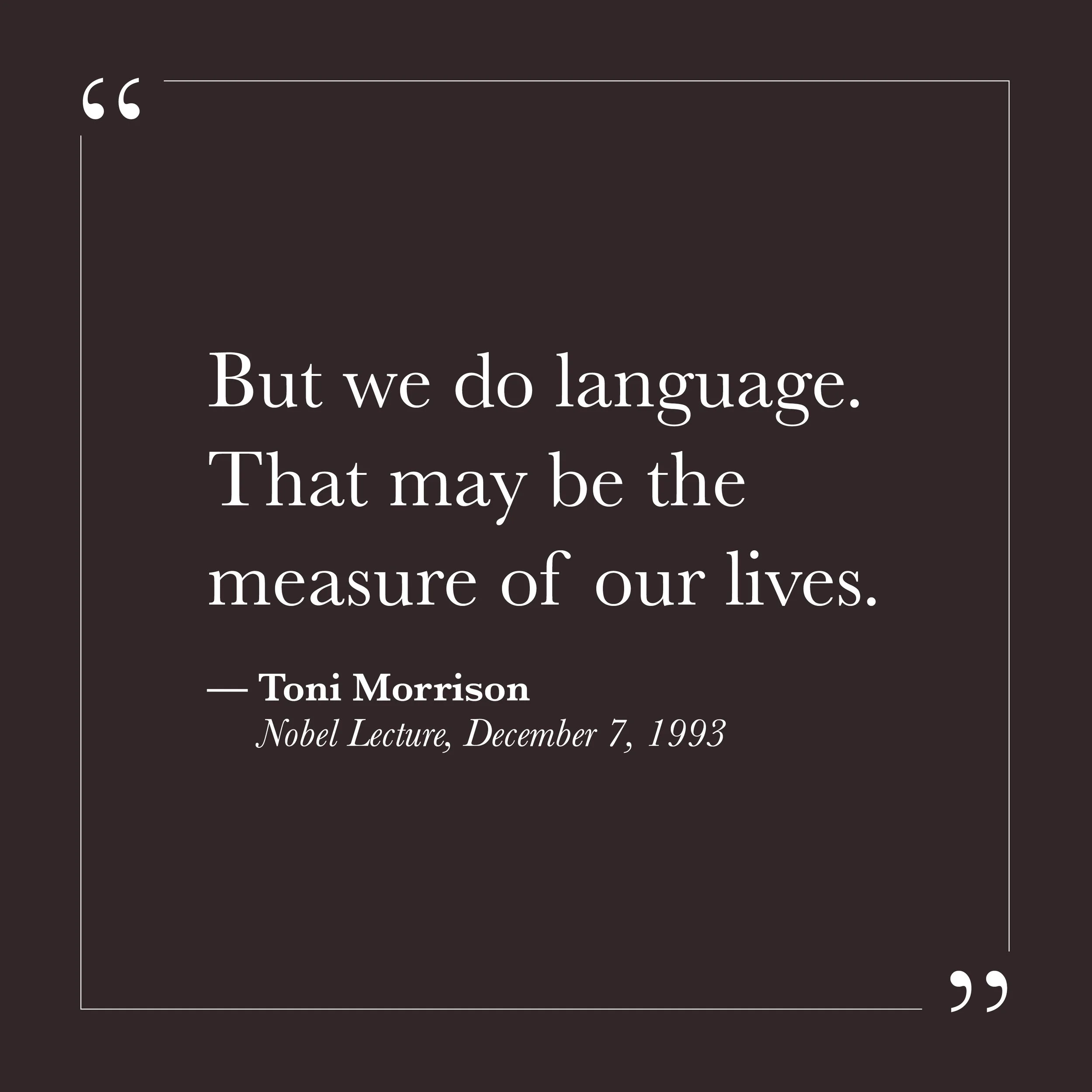       
  
    "But we do language. That may be the measure of our lives."   —Toni Morrison,  Nobel Lecture, December 7, 1993     We're going to die. Morrison just says it, right up front, no softening. That's the meaning of life, maybe. And then she 