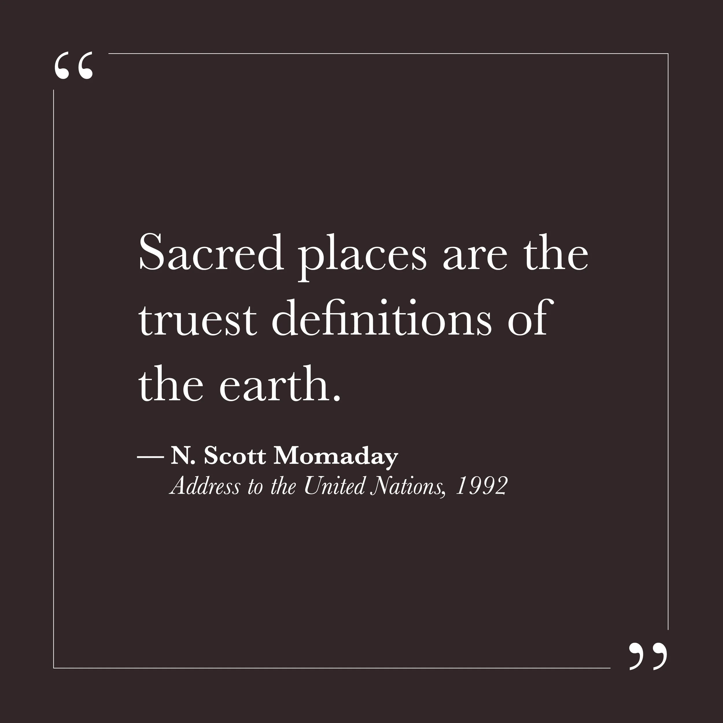       
  
    "Sacred places are the truest definitions of the earth."  —N. Scott Momaday, address to the United Nations, 1992    We may think the sacred is something we bring to a place—a ritual we perform, a meaning we assign. Momaday says it's the