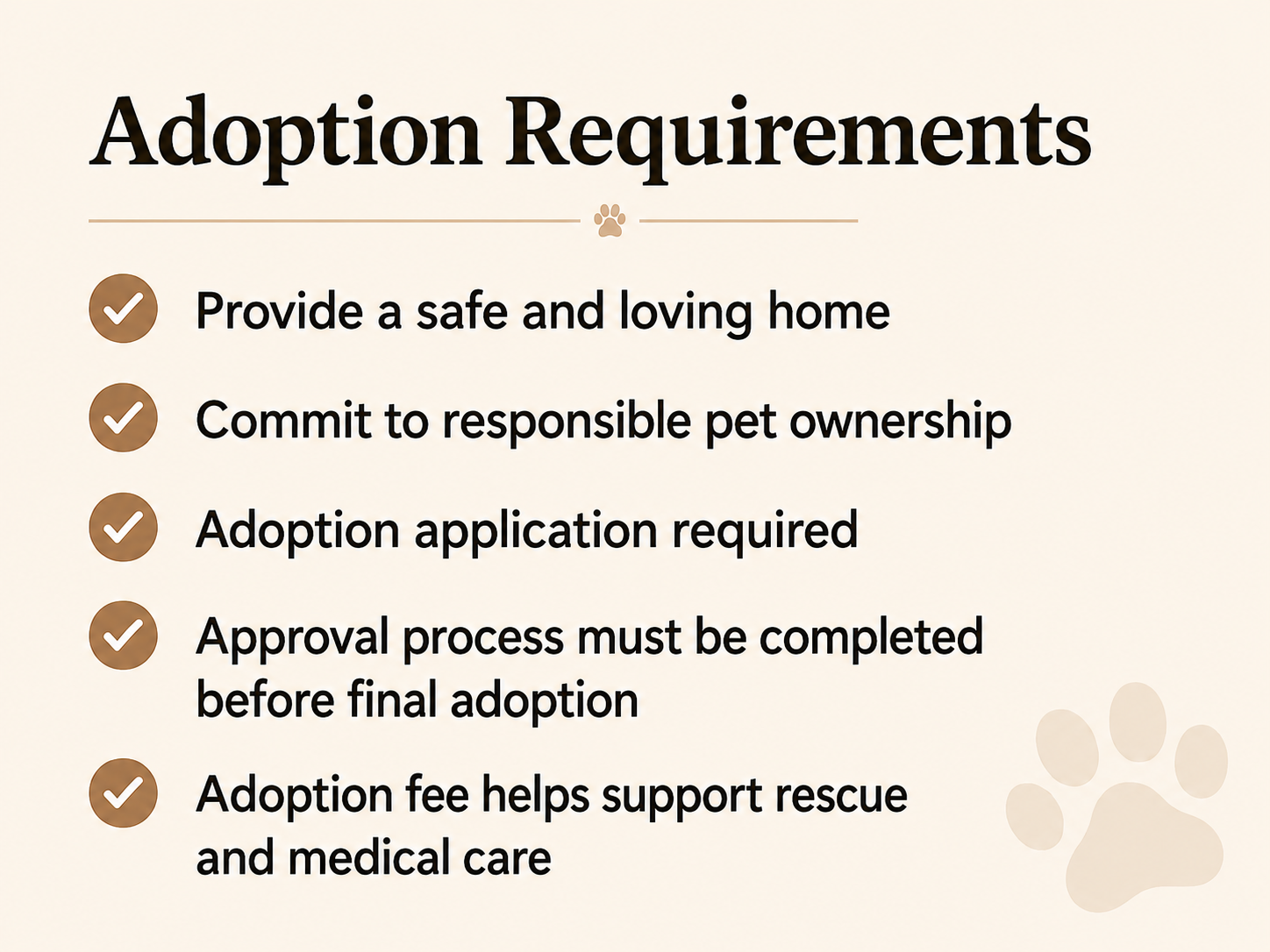 A list titled 'Adoption Requirements' with five checklist items, each with a brown checkmark: 1. Provide a safe and loving home, 2. Commit to responsible pet ownership, 3. Adoption application required, 4. Approval process must be completed before final adoption, 5. Adoption fee helps support rescue and medical care. A small paw print icon is at the top center, with light paw prints at the bottom right.