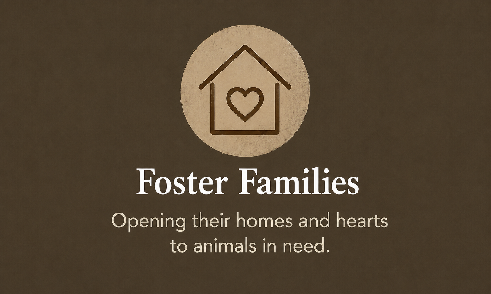 A logo of a heart inside a house outline above the text "Foster Families" with a subtitle "Opening their homes and hearts to animals in need" on a brown background.
