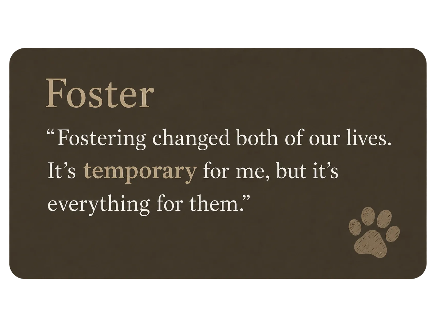 A brown sign with tan and white text that reads, 'Foster. Fostering changed both of our lives. It's temporary for me, but it's everything for them.' There is a small paw print graphic in the bottom right corner of the sign.