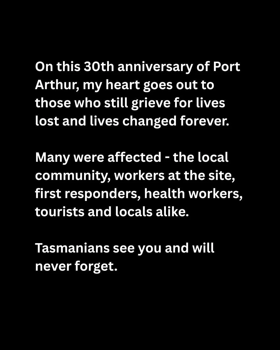 On this 30th anniversary of Port Arthur, my heart goes out to those who still grieve for lives lost and lives changed forever. 

Many were affected - the local community, workers at the site, first responders, health workers, tourists and locals alik