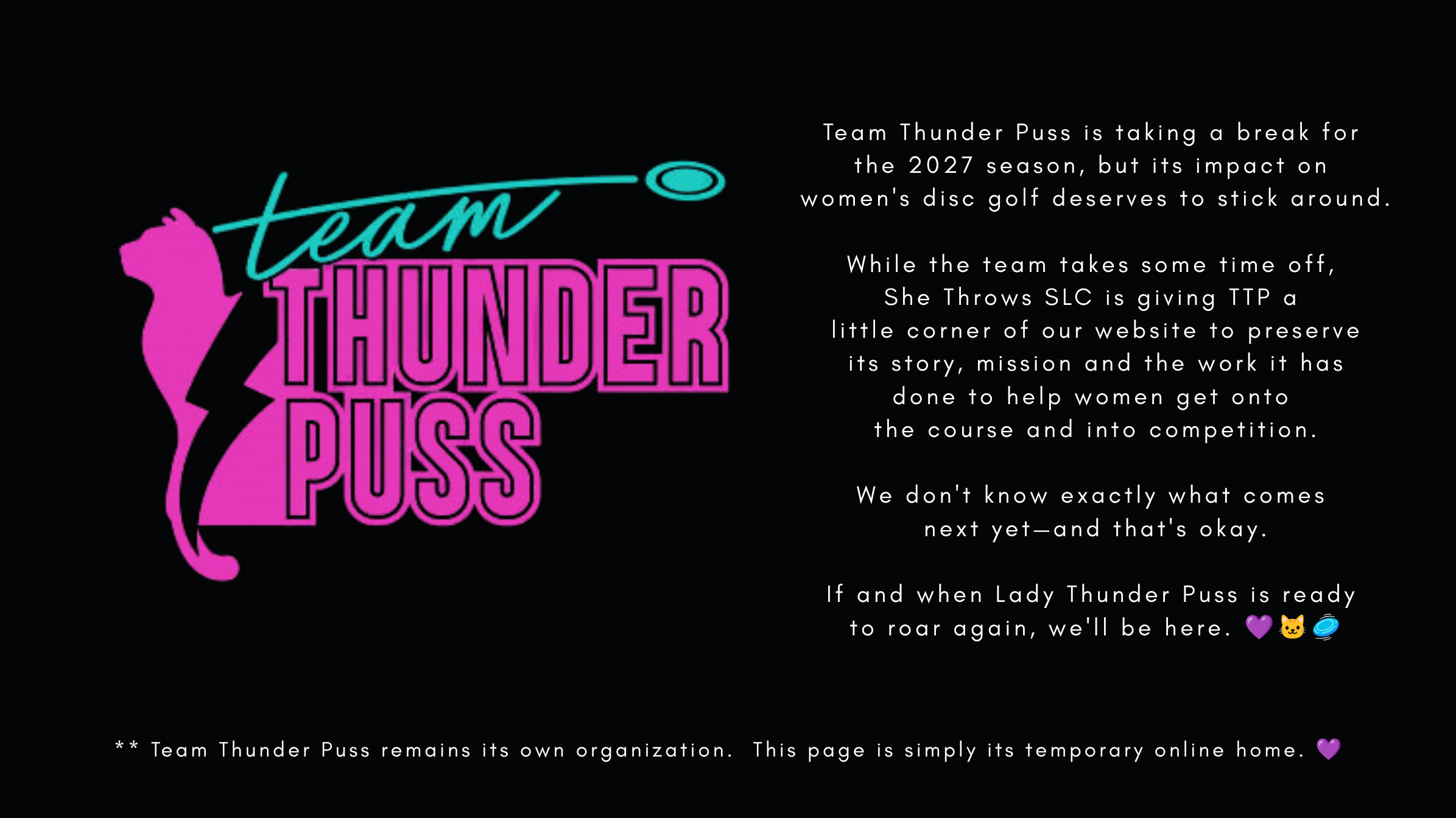 A graphic with a black background featuring the logo of Team Thunder Puss, which includes a silhouette of a pink cat with a lightning bolt tail and the words "team" in teal cursive and "THUNDER PUSS" in large pink block letters. To the right, there is a block of white text explaining that Team Thunder Puss is taking a break for the 2027 season, and mentioning their focus on supporting women in disc golf, with emojis of a purple heart, a cat, and a disc.