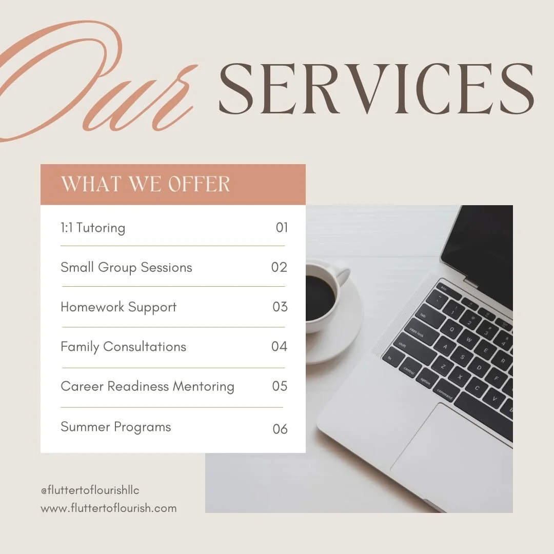 At Flutter to Flourish, we provide thoughtful, personalized support to help every learner grow with confidence. 

Our services are designed to meet students where they are and guide them step by step toward success&mdash;whether they&rsquo;re buildin