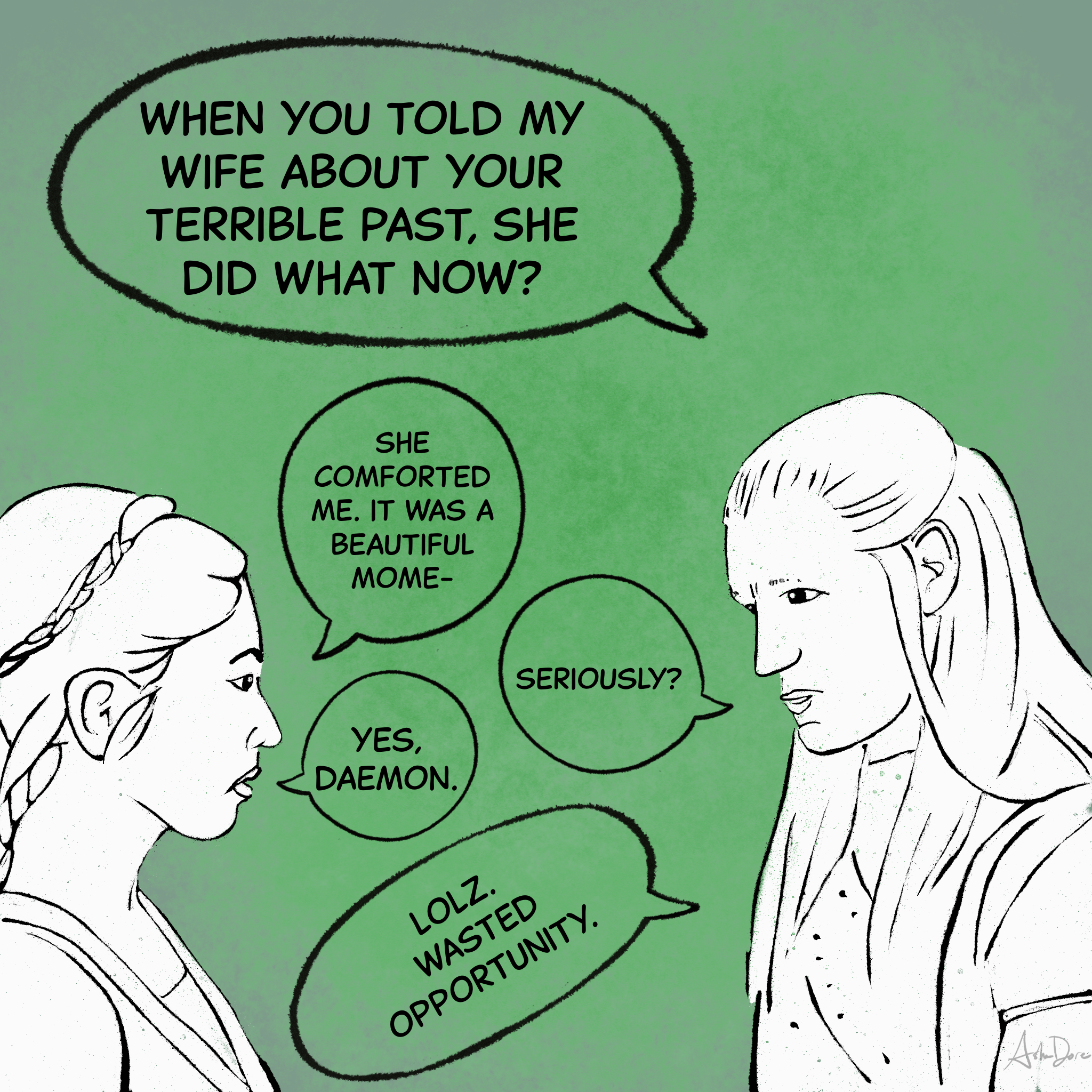 Daemon: "When you told my wife about your terrible past, she did what now?"   Mysaria: "She comforted me. It was a beautiful mome-"  D: "Seriously?"  M: "Yes, Daemon."  D: "lolz. Wasted opportunity."