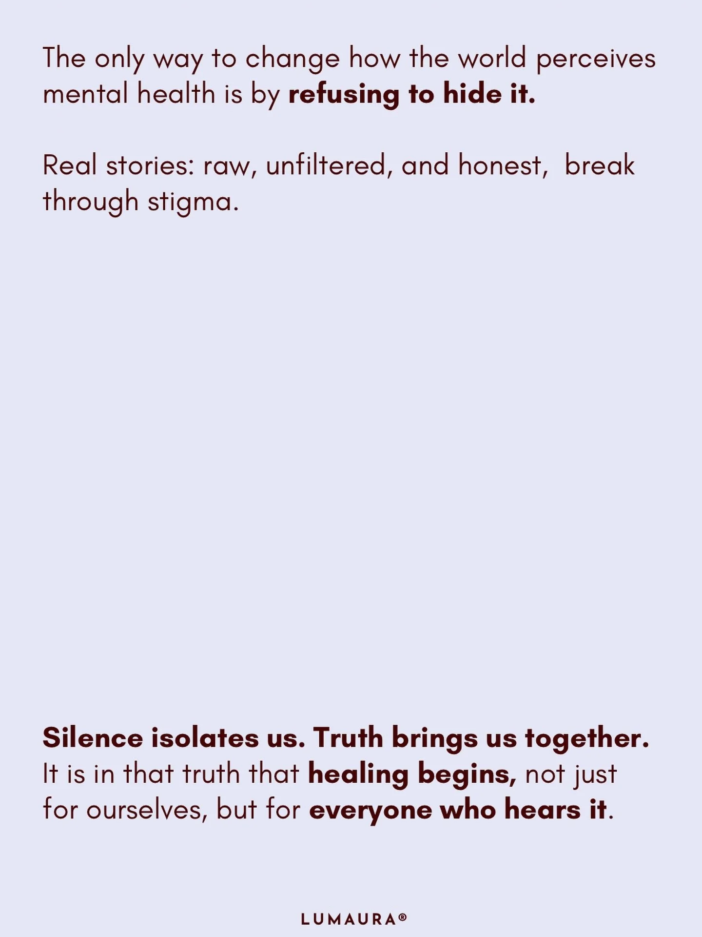 The way we talk about mental health shapes the way we understand it.

If we keep it quiet,
we keep it misunderstood.

If we soften it,
we keep it hidden.

But when we speak honestly &mdash;
raw, unfiltered, real &mdash;
we start to change what people