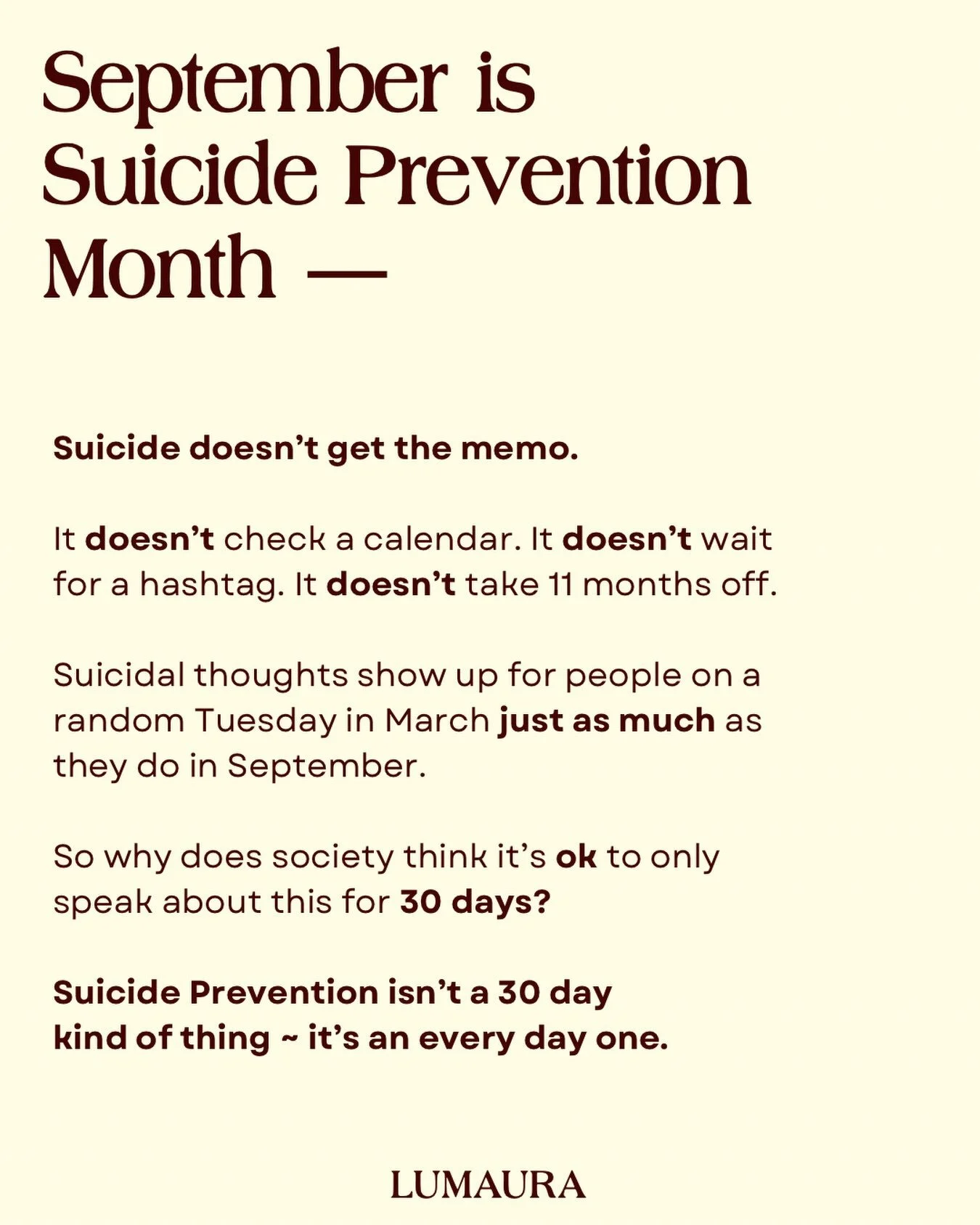 Suicidal thoughts don&rsquo;t check what month it is. They don&rsquo;t wait for a campaign, a color scheme, or a hashtag to feel real.

So while September gets the spotlight, we&rsquo;re asking for something bigger &mdash; make checking in a habit, n