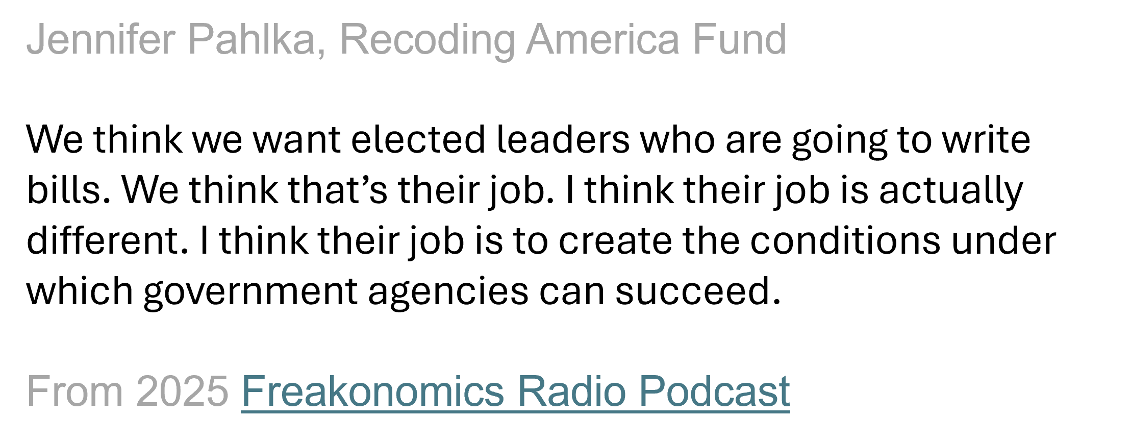 Text excerpt from Jennifer Pahlka's podcast 2025 Freakonomics Radio podcast episode: I think their [elected leaders] job is to create the conditions under which government agencies can succeed.
