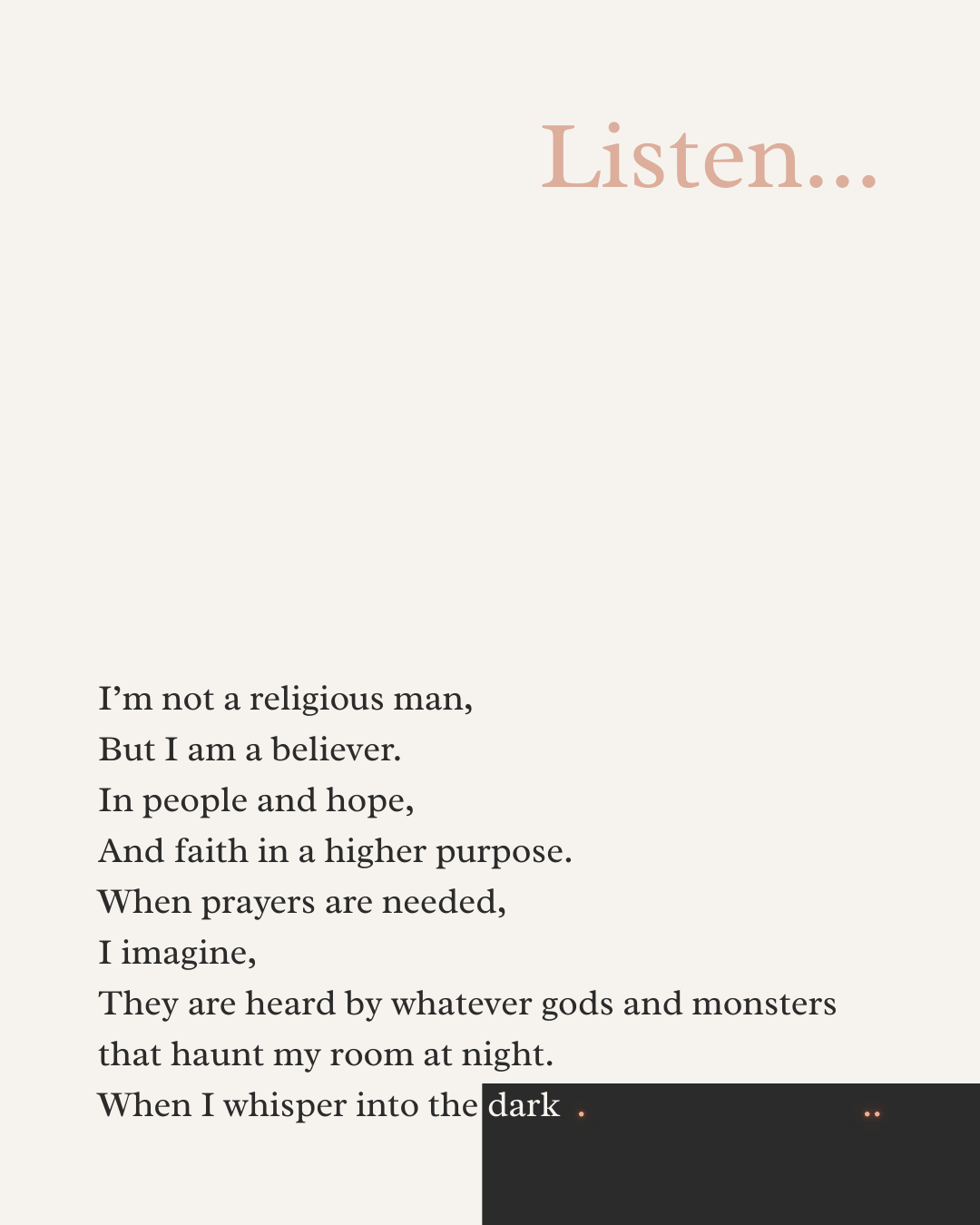 I’m not a religious man,  But I am a believer.  In people and hope, And faith in a higher purpose.  When prayers are needed,  I imagine, They are heard by whatever gods and monsters that haunt my room at night.  When I whisper into the dark