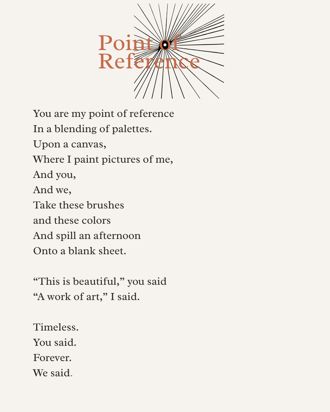 You are my point of reference  In a blending of palettes. Upon a canvas,  Where I paint pictures of me, And you, And we, Take these brushes and these colors  And spill an afternoon  Onto a blank sheet.   “This is beautiful,” you said “A work of art,”