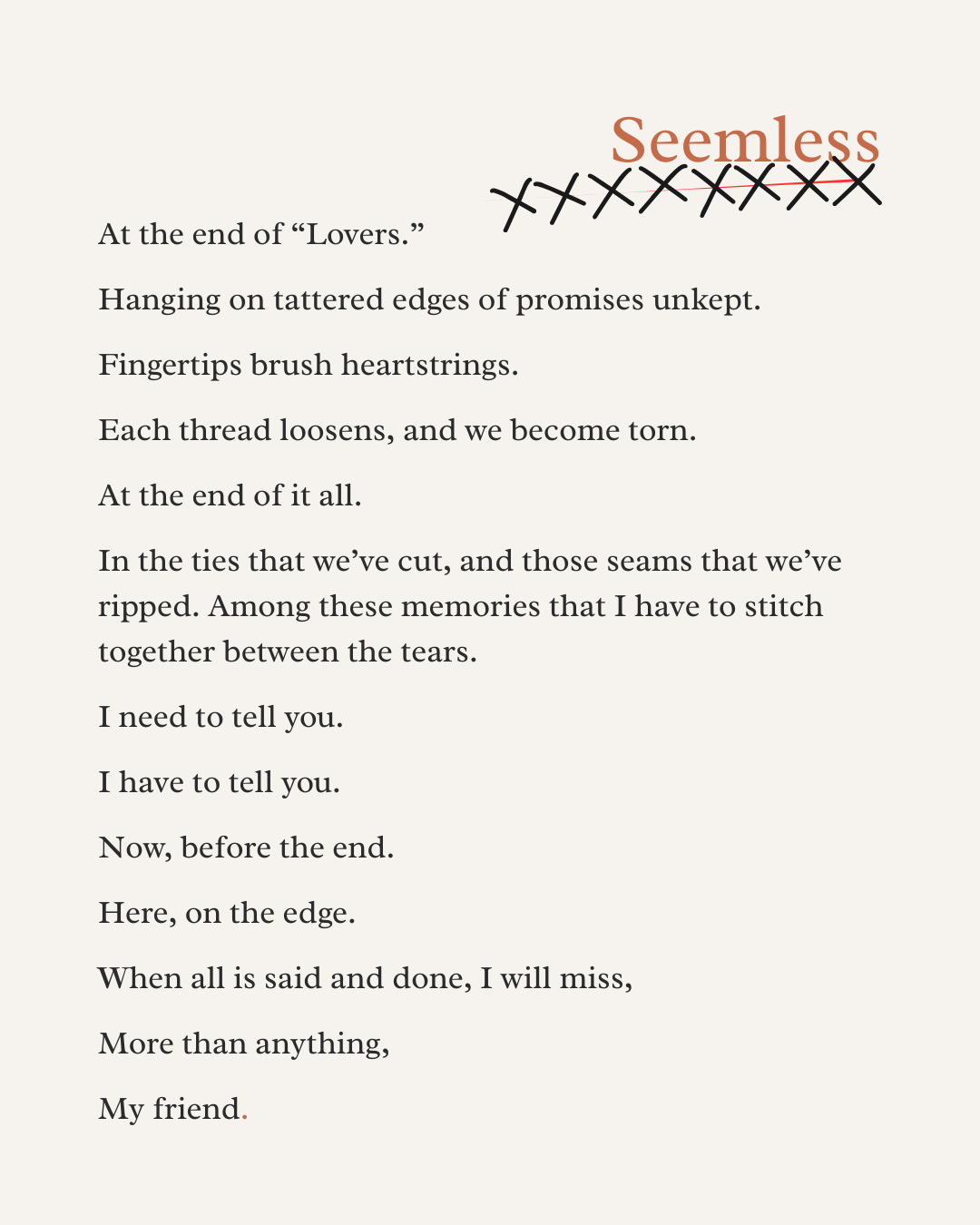 At the end of “Lovers.”   Hanging on tattered edges of promises unkept.  Fingertips brush heartstrings.  Each thread loosens, and we become torn.  At the end of it all.  In the ties that we’ve cut, and those seams that we’ve ripped. Among these memor