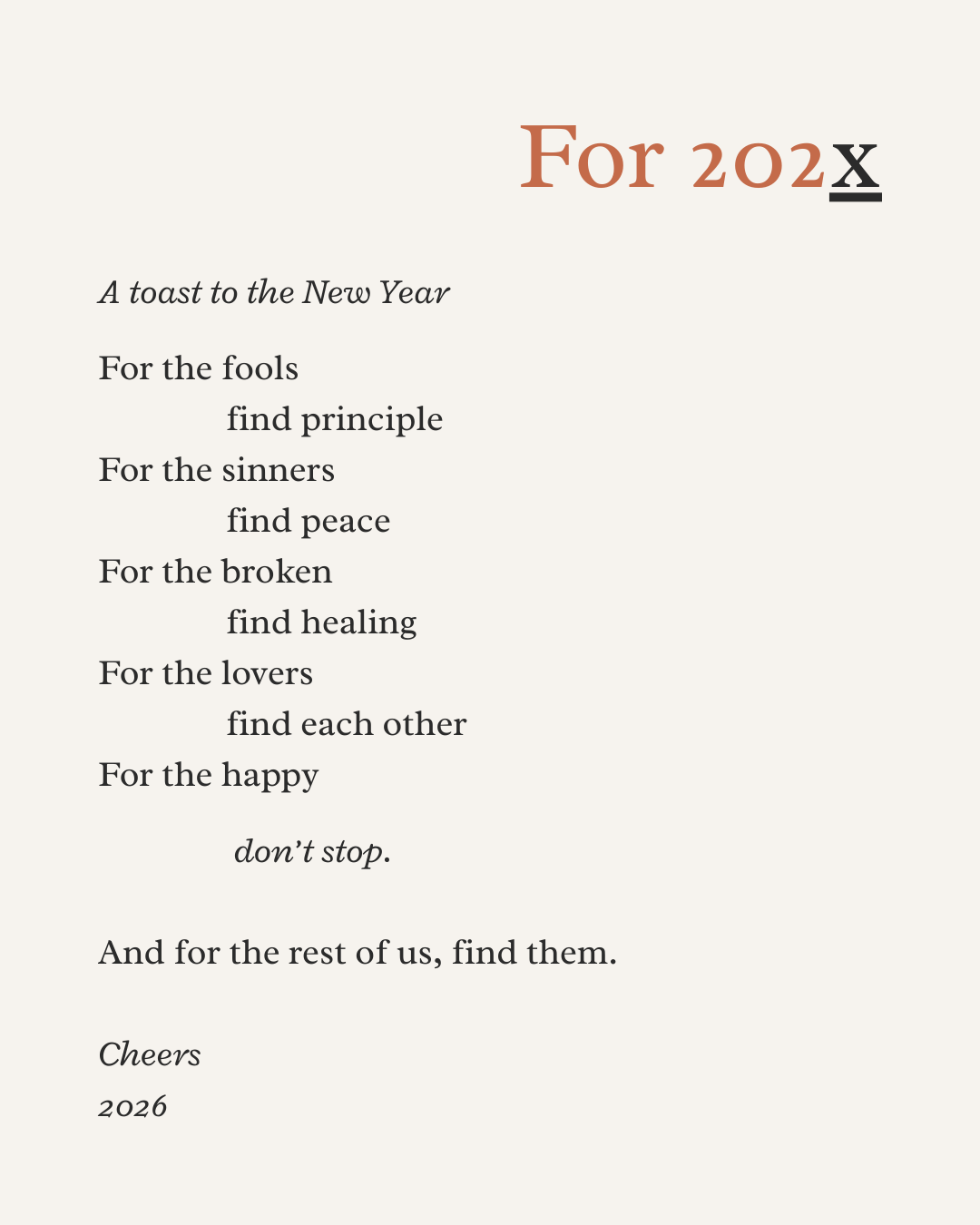 A toast to the New Year. For the fools, find principle, For the sinners, find peace. For the broken, find healing. For the lovers, find each other. For the happy, don't stop. And for the rest of us, find them.                                 