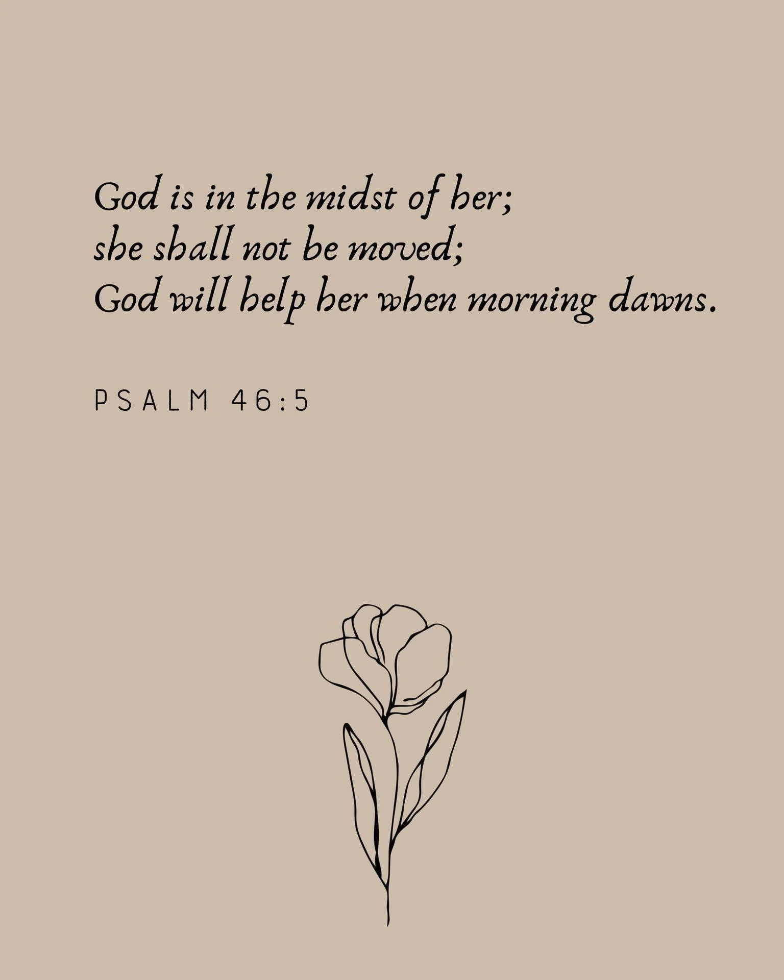 "God is in the midst of her; she shall not be moved; God will help her when morning dawns." -Psalm 46:5 

I have always loved this verse, and the confidence and promise it brings. When I come to the end of myself, I know that God will catch