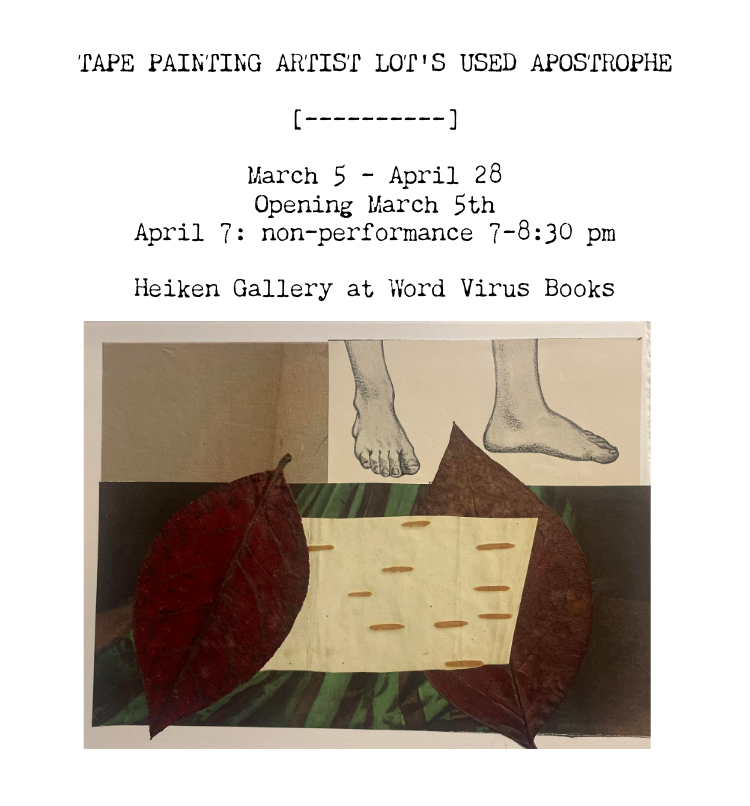 Tape Painting Artist Lot's Used Apostrophe [----------] March 5-April 28, 2026; Opening March 5th; April 7th non-performance from 7 - 8:30 pm; Heiken Gallery at Word Virus Books.