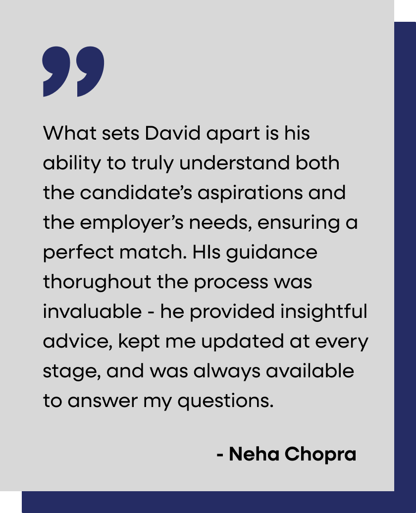 Quote on a light gray background with dark blue accents at top right and bottom left. The quote reads: "What sets David apart is his ability to truly understand both the candidate's aspirations and the employer's needs, ensuring a perfect match. His guidance throughout the process was invaluable - he provided insightful advice, kept me updated at every stage, and was always available to answer my questions." - Neha Chopra.