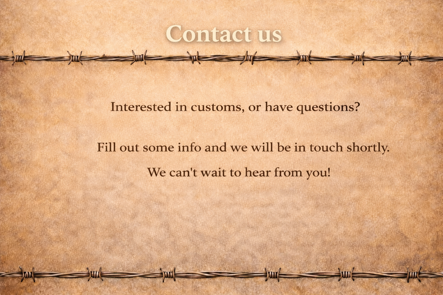 A textured background resembling parchment or aged paper with a barbed wire border at the top and bottom. The text reads: "Contact us. Interested in customs, or have questions? Fill out some info and we will be in touch shortly. We can't wait to hear from you!"